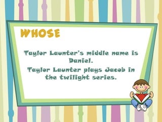 WHOSE
Taylor Launter’s middle name is
            Daniel.
 Taylor Launter plays Jacob in
      the twilight series.
 