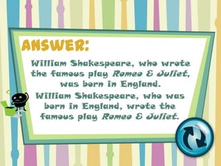 Answer:
William Shakespeare, who wrote
the famous play Romeo & Juliet,
      was born in England.
 William Shakespeare, who was
   born in England, wrote the
  famous play Romeo & Juliet.
 