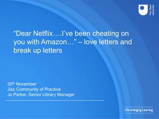 30th November
Jisc Community of Practice
Jo Parker, Senior Library Manager
“Dear Netflix….I’ve been cheating on
you with Amazon…” – love letters and
break up letters
 