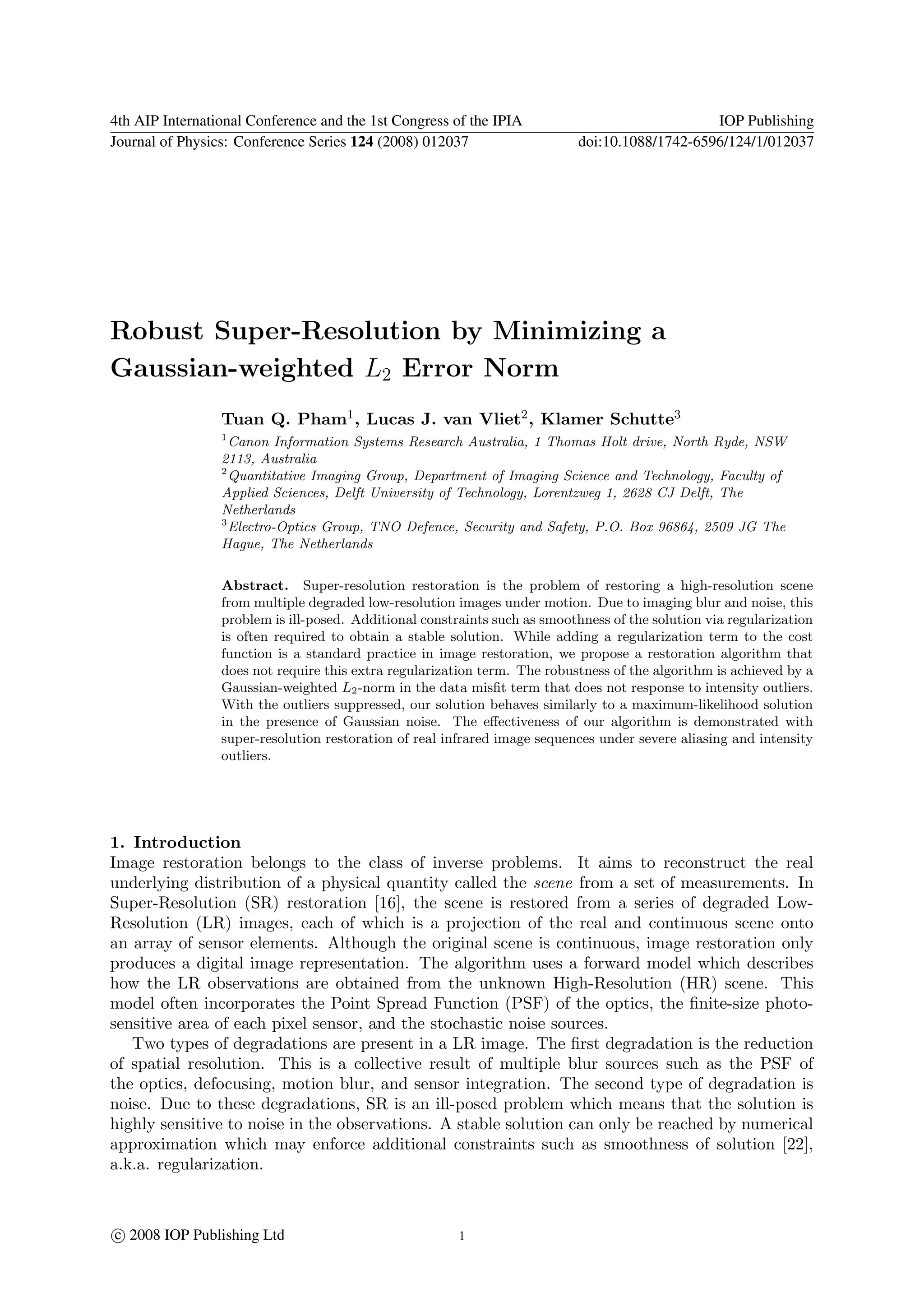 4th AIP International Conference and the 1st Congress of the IPIA                               IOP Publishing
Journal of Physics: Conference Series 124 (2008) 012037                     doi:10.1088/1742-6596/124/1/012037




Robust Super-Resolution by Minimizing a
Gaussian-weighted L2 Error Norm
                 Tuan Q. Pham1 , Lucas J. van Vliet2 , Klamer Schutte3
                 1
                   Canon Information Systems Research Australia, 1 Thomas Holt drive, North Ryde, NSW
                 2113, Australia
                 2
                   Quantitative Imaging Group, Department of Imaging Science and Technology, Faculty of
                 Applied Sciences, Delft University of Technology, Lorentzweg 1, 2628 CJ Delft, The
                 Netherlands
                 3
                   Electro-Optics Group, TNO Defence, Security and Safety, P.O. Box 96864, 2509 JG The
                 Hague, The Netherlands


                 Abstract. Super-resolution restoration is the problem of restoring a high-resolution scene
                 from multiple degraded low-resolution images under motion. Due to imaging blur and noise, this
                 problem is ill-posed. Additional constraints such as smoothness of the solution via regularization
                 is often required to obtain a stable solution. While adding a regularization term to the cost
                 function is a standard practice in image restoration, we propose a restoration algorithm that
                 does not require this extra regularization term. The robustness of the algorithm is achieved by a
                 Gaussian-weighted L2 -norm in the data misﬁt term that does not response to intensity outliers.
                 With the outliers suppressed, our solution behaves similarly to a maximum-likelihood solution
                 in the presence of Gaussian noise. The eﬀectiveness of our algorithm is demonstrated with
                 super-resolution restoration of real infrared image sequences under severe aliasing and intensity
                 outliers.




1. Introduction
Image restoration belongs to the class of inverse problems. It aims to reconstruct the real
underlying distribution of a physical quantity called the scene from a set of measurements. In
Super-Resolution (SR) restoration [16], the scene is restored from a series of degraded Low-
Resolution (LR) images, each of which is a projection of the real and continuous scene onto
an array of sensor elements. Although the original scene is continuous, image restoration only
produces a digital image representation. The algorithm uses a forward model which describes
how the LR observations are obtained from the unknown High-Resolution (HR) scene. This
model often incorporates the Point Spread Function (PSF) of the optics, the ﬁnite-size photo-
sensitive area of each pixel sensor, and the stochastic noise sources.
   Two types of degradations are present in a LR image. The ﬁrst degradation is the reduction
of spatial resolution. This is a collective result of multiple blur sources such as the PSF of
the optics, defocusing, motion blur, and sensor integration. The second type of degradation is
noise. Due to these degradations, SR is an ill-posed problem which means that the solution is
highly sensitive to noise in the observations. A stable solution can only be reached by numerical
approximation which may enforce additional constraints such as smoothness of solution [22],
a.k.a. regularization.



c 2008 IOP Publishing Ltd                               1
 