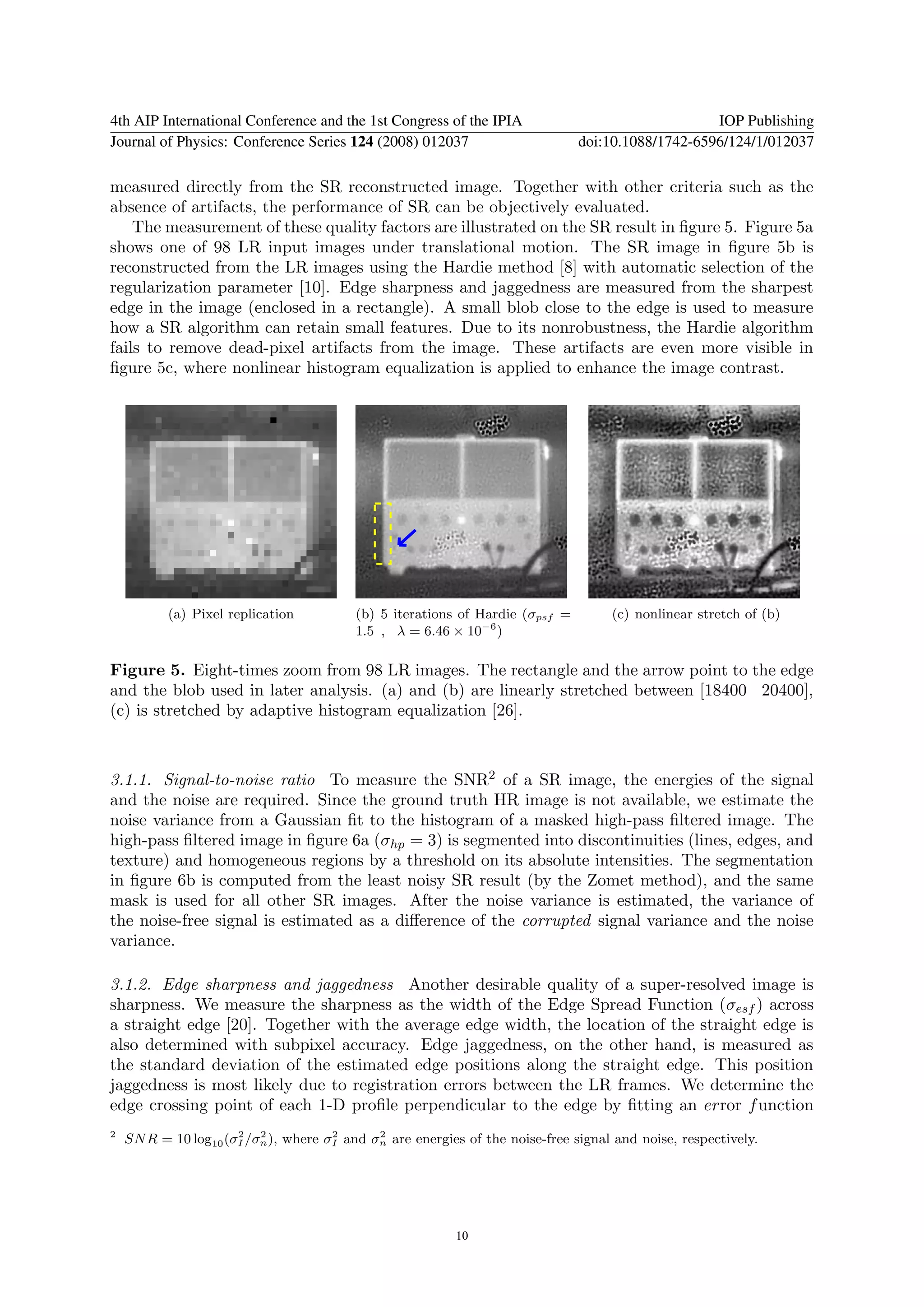 4th AIP International Conference and the 1st Congress of the IPIA                                  IOP Publishing
Journal of Physics: Conference Series 124 (2008) 012037                        doi:10.1088/1742-6596/124/1/012037

measured directly from the SR reconstructed image. Together with other criteria such as the
absence of artifacts, the performance of SR can be objectively evaluated.
    The measurement of these quality factors are illustrated on the SR result in ﬁgure 5. Figure 5a
shows one of 98 LR input images under translational motion. The SR image in ﬁgure 5b is
reconstructed from the LR images using the Hardie method [8] with automatic selection of the
regularization parameter [10]. Edge sharpness and jaggedness are measured from the sharpest
edge in the image (enclosed in a rectangle). A small blob close to the edge is used to measure
how a SR algorithm can retain small features. Due to its nonrobustness, the Hardie algorithm
fails to remove dead-pixel artifacts from the image. These artifacts are even more visible in
ﬁgure 5c, where nonlinear histogram equalization is applied to enhance the image contrast.




           (a) Pixel replication          (b) 5 iterations of Hardie (σpsf =        (c) nonlinear stretch of (b)
                                          1.5 , λ = 6.46 × 10−6 )

Figure 5. Eight-times zoom from 98 LR images. The rectangle and the arrow point to the edge
and the blob used in later analysis. (a) and (b) are linearly stretched between [18400 20400],
(c) is stretched by adaptive histogram equalization [26].



3.1.1. Signal-to-noise ratio To measure the SNR2 of a SR image, the energies of the signal
and the noise are required. Since the ground truth HR image is not available, we estimate the
noise variance from a Gaussian ﬁt to the histogram of a masked high-pass ﬁltered image. The
high-pass ﬁltered image in ﬁgure 6a (σhp = 3) is segmented into discontinuities (lines, edges, and
texture) and homogeneous regions by a threshold on its absolute intensities. The segmentation
in ﬁgure 6b is computed from the least noisy SR result (by the Zomet method), and the same
mask is used for all other SR images. After the noise variance is estimated, the variance of
the noise-free signal is estimated as a diﬀerence of the corrupted signal variance and the noise
variance.

3.1.2. Edge sharpness and jaggedness Another desirable quality of a super-resolved image is
sharpness. We measure the sharpness as the width of the Edge Spread Function (σesf ) across
a straight edge [20]. Together with the average edge width, the location of the straight edge is
also determined with subpixel accuracy. Edge jaggedness, on the other hand, is measured as
the standard deviation of the estimated edge positions along the straight edge. This position
jaggedness is most likely due to registration errors between the LR frames. We determine the
edge crossing point of each 1-D proﬁle perpendicular to the edge by ﬁtting an error f unction
2                     2   2           2      2
    SN R = 10 log10 (σI /σn ), where σI and σn are energies of the noise-free signal and noise, respectively.




                                                          10
 