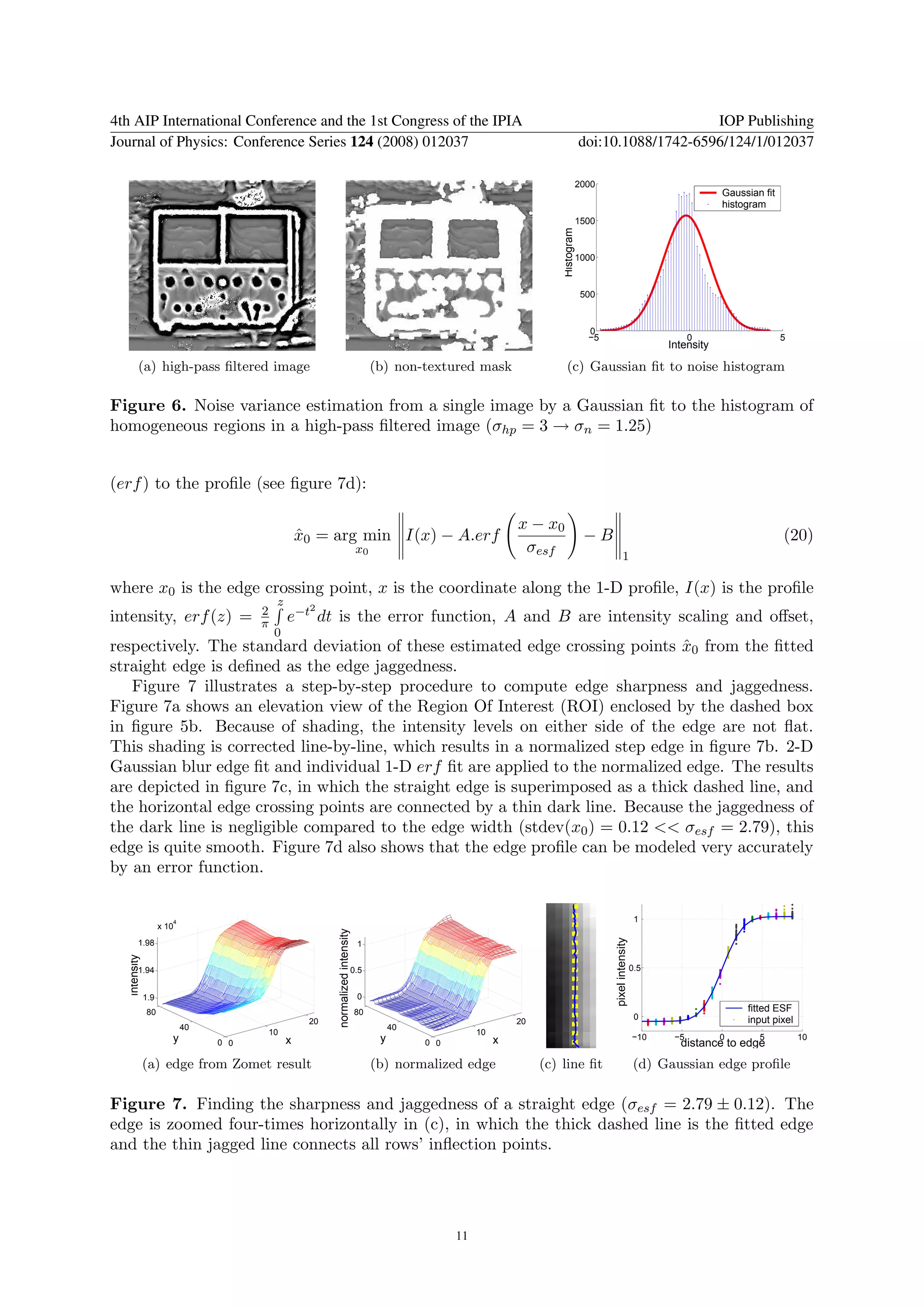 4th AIP International Conference and the 1st Congress of the IPIA                                                                                             IOP Publishing
Journal of Physics: Conference Series 124 (2008) 012037                                                                                   doi:10.1088/1742-6596/124/1/012037

                                                                                                                                          2000
                                                                                                                                                                                     Gaussian fit
                                                                                                                                                                                     histogram
                                                                                                                                          1500




                                                                                                                              Histogram
                                                                                                                                          1000


                                                                                                                                           500



                                                                                                                                            0
                                                                                                                                            −5                                 0                    5
                                                                                                                                                                         Intensity

          (a) high-pass ﬁltered image                                                  (b) non-textured mask                    (c) Gaussian ﬁt to noise histogram

Figure 6. Noise variance estimation from a single image by a Gaussian ﬁt to the histogram of
homogeneous regions in a high-pass ﬁltered image (σhp = 3 → σn = 1.25)


(erf ) to the proﬁle (see ﬁgure 7d):

                                                                                                                     x − x0
                                                    x0 = arg min I(x) − A.erf
                                                    ˆ                                                                                      −B                                                       (20)
                                                                                  x0                                  σesf                               1

where x0 is the edge crossing point, x is the coordinate along the 1-D proﬁle, I(x) is the proﬁle
                                            z        2
                                       2
intensity, erf (z) =                   π        e−t dt is the error function, A and B are intensity scaling and oﬀset,
                                            0
respectively. The standard deviation of these estimated edge crossing points x0 from the ﬁtted
                                                                               ˆ
straight edge is deﬁned as the edge jaggedness.
   Figure 7 illustrates a step-by-step procedure to compute edge sharpness and jaggedness.
Figure 7a shows an elevation view of the Region Of Interest (ROI) enclosed by the dashed box
in ﬁgure 5b. Because of shading, the intensity levels on either side of the edge are not ﬂat.
This shading is corrected line-by-line, which results in a normalized step edge in ﬁgure 7b. 2-D
Gaussian blur edge ﬁt and individual 1-D erf ﬁt are applied to the normalized edge. The results
are depicted in ﬁgure 7c, in which the straight edge is superimposed as a thick dashed line, and
the horizontal edge crossing points are connected by a thin dark line. Because the jaggedness of
the dark line is negligible compared to the edge width (stdev(x0 ) = 0.12 << σesf = 2.79), this
edge is quite smooth. Figure 7d also shows that the edge proﬁle can be modeled very accurately
by an error function.


                        4                                                                                                                                           1
                     x 10
                                                          normalized intensity




                                                                                                                                                 pixel intensity




          1.98                                                                    1
   intensity




          1.94                                                                   0.5                                                                               0.5


               1.9                                                                0
               80                                                                80                                                                                                       fitted ESF
                                                                                                                                                                    0                     input pixel
                                                     20                                                              20
                            40                                                              40
                                           10                                                               10
                        y        0 0            x                                       y        0 0             x                                                 −10    −5         0
                                                                                                                                                                           distance to edge
                                                                                                                                                                                             5          10


               (a) edge from Zomet result                                              (b) normalized edge                (c) line ﬁt                               (d) Gaussian edge proﬁle

Figure 7. Finding the sharpness and jaggedness of a straight edge (σesf = 2.79 ± 0.12). The
edge is zoomed four-times horizontally in (c), in which the thick dashed line is the ﬁtted edge
and the thin jagged line connects all rows’ inﬂection points.




                                                                                                       11
 