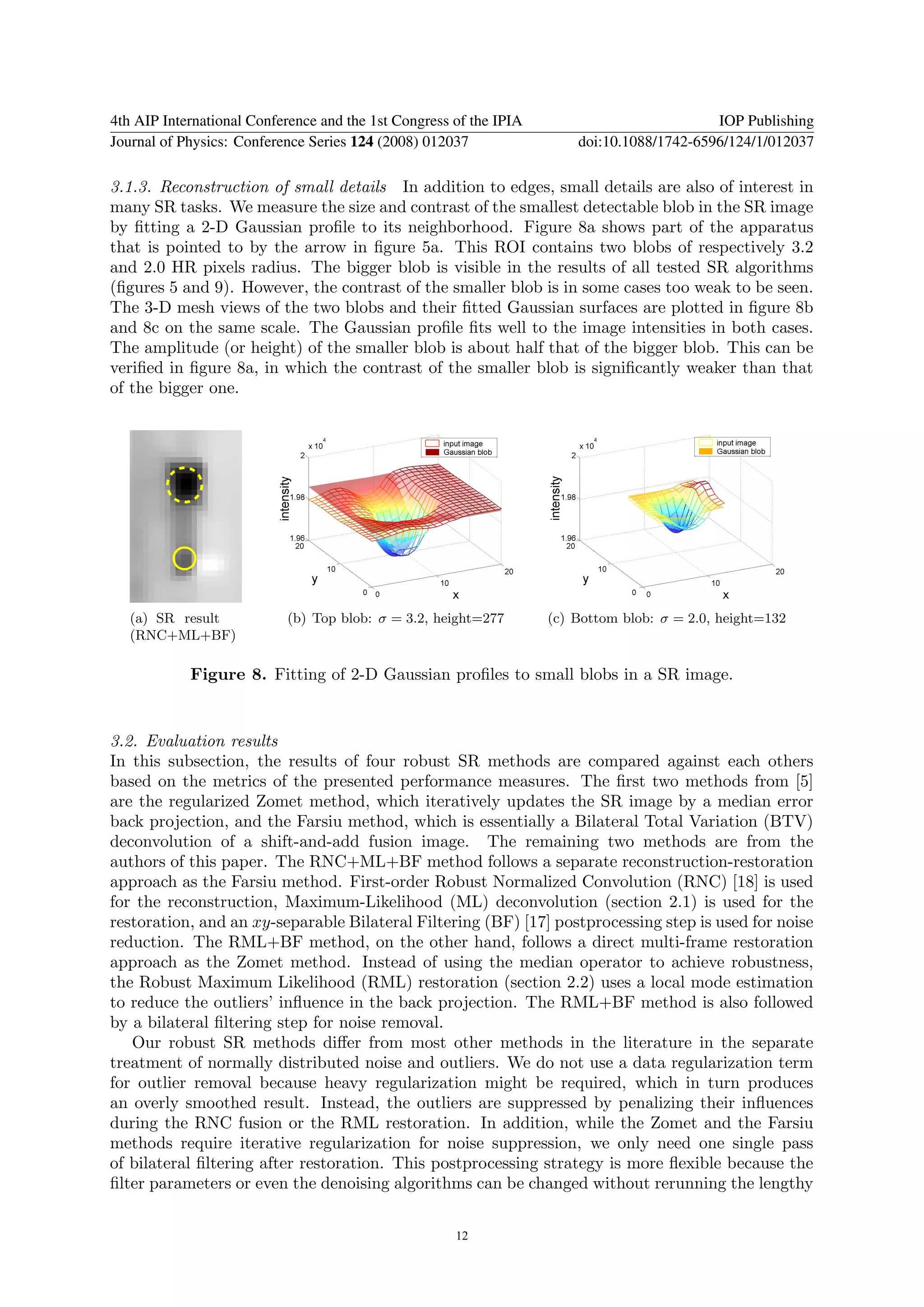 4th AIP International Conference and the 1st Congress of the IPIA                           IOP Publishing
Journal of Physics: Conference Series 124 (2008) 012037                 doi:10.1088/1742-6596/124/1/012037

3.1.3. Reconstruction of small details In addition to edges, small details are also of interest in
many SR tasks. We measure the size and contrast of the smallest detectable blob in the SR image
by ﬁtting a 2-D Gaussian proﬁle to its neighborhood. Figure 8a shows part of the apparatus
that is pointed to by the arrow in ﬁgure 5a. This ROI contains two blobs of respectively 3.2
and 2.0 HR pixels radius. The bigger blob is visible in the results of all tested SR algorithms
(ﬁgures 5 and 9). However, the contrast of the smaller blob is in some cases too weak to be seen.
The 3-D mesh views of the two blobs and their ﬁtted Gaussian surfaces are plotted in ﬁgure 8b
and 8c on the same scale. The Gaussian proﬁle ﬁts well to the image intensities in both cases.
The amplitude (or height) of the smaller blob is about half that of the bigger blob. This can be
veriﬁed in ﬁgure 8a, in which the contrast of the smaller blob is signiﬁcantly weaker than that
of the bigger one.




   (a) SR result           (b) Top blob: σ = 3.2, height=277        (c) Bottom blob: σ = 2.0, height=132
   (RNC+ML+BF)

            Figure 8. Fitting of 2-D Gaussian proﬁles to small blobs in a SR image.


3.2. Evaluation results
In this subsection, the results of four robust SR methods are compared against each others
based on the metrics of the presented performance measures. The ﬁrst two methods from [5]
are the regularized Zomet method, which iteratively updates the SR image by a median error
back projection, and the Farsiu method, which is essentially a Bilateral Total Variation (BTV)
deconvolution of a shift-and-add fusion image. The remaining two methods are from the
authors of this paper. The RNC+ML+BF method follows a separate reconstruction-restoration
approach as the Farsiu method. First-order Robust Normalized Convolution (RNC) [18] is used
for the reconstruction, Maximum-Likelihood (ML) deconvolution (section 2.1) is used for the
restoration, and an xy-separable Bilateral Filtering (BF) [17] postprocessing step is used for noise
reduction. The RML+BF method, on the other hand, follows a direct multi-frame restoration
approach as the Zomet method. Instead of using the median operator to achieve robustness,
the Robust Maximum Likelihood (RML) restoration (section 2.2) uses a local mode estimation
to reduce the outliers’ inﬂuence in the back projection. The RML+BF method is also followed
by a bilateral ﬁltering step for noise removal.
   Our robust SR methods diﬀer from most other methods in the literature in the separate
treatment of normally distributed noise and outliers. We do not use a data regularization term
for outlier removal because heavy regularization might be required, which in turn produces
an overly smoothed result. Instead, the outliers are suppressed by penalizing their inﬂuences
during the RNC fusion or the RML restoration. In addition, while the Zomet and the Farsiu
methods require iterative regularization for noise suppression, we only need one single pass
of bilateral ﬁltering after restoration. This postprocessing strategy is more ﬂexible because the
ﬁlter parameters or even the denoising algorithms can be changed without rerunning the lengthy


                                                      12
 