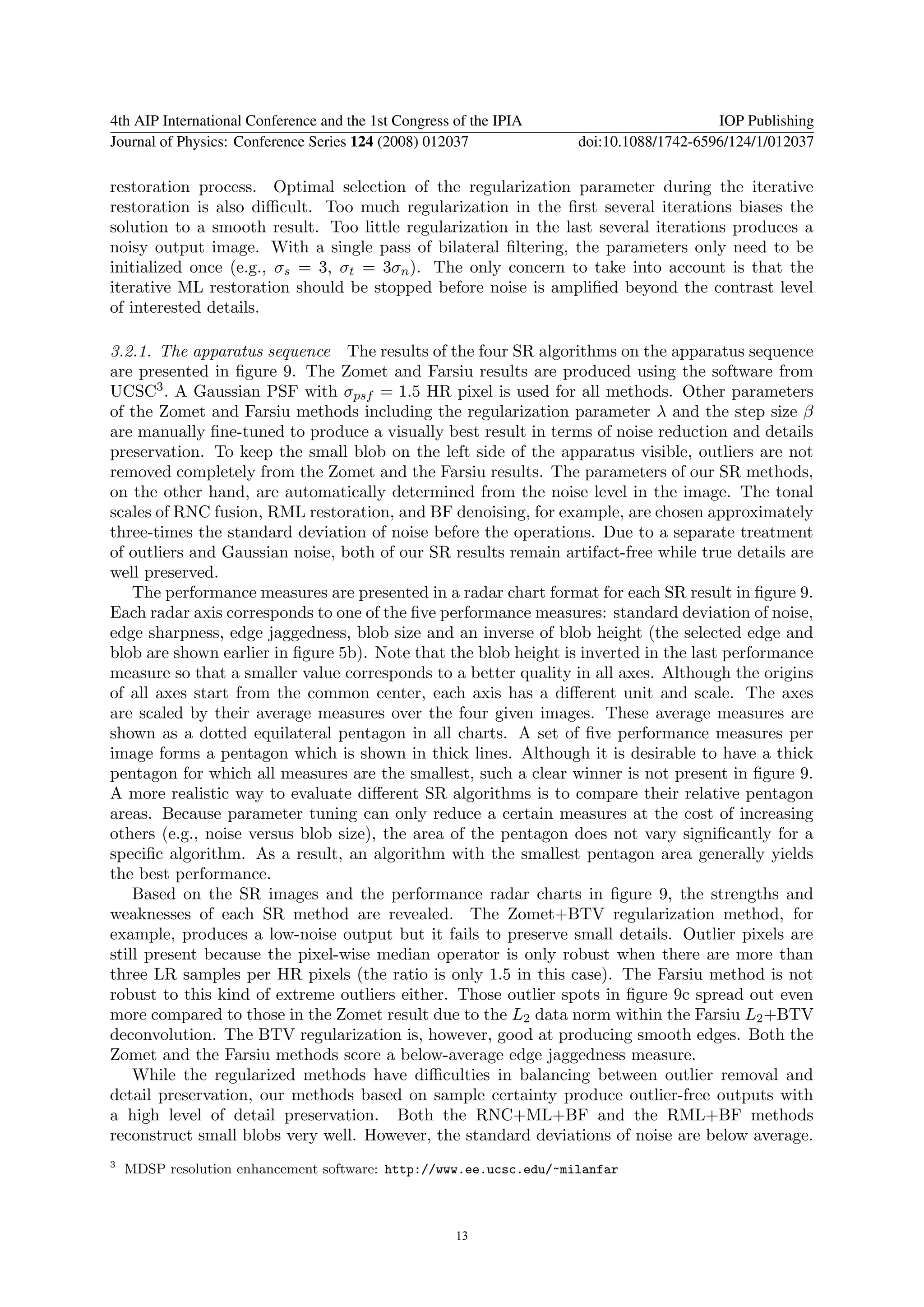 4th AIP International Conference and the 1st Congress of the IPIA                       IOP Publishing
Journal of Physics: Conference Series 124 (2008) 012037             doi:10.1088/1742-6596/124/1/012037

restoration process. Optimal selection of the regularization parameter during the iterative
restoration is also diﬃcult. Too much regularization in the ﬁrst several iterations biases the
solution to a smooth result. Too little regularization in the last several iterations produces a
noisy output image. With a single pass of bilateral ﬁltering, the parameters only need to be
initialized once (e.g., σs = 3, σt = 3σn ). The only concern to take into account is that the
iterative ML restoration should be stopped before noise is ampliﬁed beyond the contrast level
of interested details.

3.2.1. The apparatus sequence The results of the four SR algorithms on the apparatus sequence
are presented in ﬁgure 9. The Zomet and Farsiu results are produced using the software from
UCSC3 . A Gaussian PSF with σpsf = 1.5 HR pixel is used for all methods. Other parameters
of the Zomet and Farsiu methods including the regularization parameter λ and the step size β
are manually ﬁne-tuned to produce a visually best result in terms of noise reduction and details
preservation. To keep the small blob on the left side of the apparatus visible, outliers are not
removed completely from the Zomet and the Farsiu results. The parameters of our SR methods,
on the other hand, are automatically determined from the noise level in the image. The tonal
scales of RNC fusion, RML restoration, and BF denoising, for example, are chosen approximately
three-times the standard deviation of noise before the operations. Due to a separate treatment
of outliers and Gaussian noise, both of our SR results remain artifact-free while true details are
well preserved.
    The performance measures are presented in a radar chart format for each SR result in ﬁgure 9.
Each radar axis corresponds to one of the ﬁve performance measures: standard deviation of noise,
edge sharpness, edge jaggedness, blob size and an inverse of blob height (the selected edge and
blob are shown earlier in ﬁgure 5b). Note that the blob height is inverted in the last performance
measure so that a smaller value corresponds to a better quality in all axes. Although the origins
of all axes start from the common center, each axis has a diﬀerent unit and scale. The axes
are scaled by their average measures over the four given images. These average measures are
shown as a dotted equilateral pentagon in all charts. A set of ﬁve performance measures per
image forms a pentagon which is shown in thick lines. Although it is desirable to have a thick
pentagon for which all measures are the smallest, such a clear winner is not present in ﬁgure 9.
A more realistic way to evaluate diﬀerent SR algorithms is to compare their relative pentagon
areas. Because parameter tuning can only reduce a certain measures at the cost of increasing
others (e.g., noise versus blob size), the area of the pentagon does not vary signiﬁcantly for a
speciﬁc algorithm. As a result, an algorithm with the smallest pentagon area generally yields
the best performance.
    Based on the SR images and the performance radar charts in ﬁgure 9, the strengths and
weaknesses of each SR method are revealed. The Zomet+BTV regularization method, for
example, produces a low-noise output but it fails to preserve small details. Outlier pixels are
still present because the pixel-wise median operator is only robust when there are more than
three LR samples per HR pixels (the ratio is only 1.5 in this case). The Farsiu method is not
robust to this kind of extreme outliers either. Those outlier spots in ﬁgure 9c spread out even
more compared to those in the Zomet result due to the L2 data norm within the Farsiu L2 +BTV
deconvolution. The BTV regularization is, however, good at producing smooth edges. Both the
Zomet and the Farsiu methods score a below-average edge jaggedness measure.
    While the regularized methods have diﬃculties in balancing between outlier removal and
detail preservation, our methods based on sample certainty produce outlier-free outputs with
a high level of detail preservation. Both the RNC+ML+BF and the RML+BF methods
reconstruct small blobs very well. However, the standard deviations of noise are below average.
3
    MDSP resolution enhancement software: http://www.ee.ucsc.edu/~milanfar



                                                      13
 