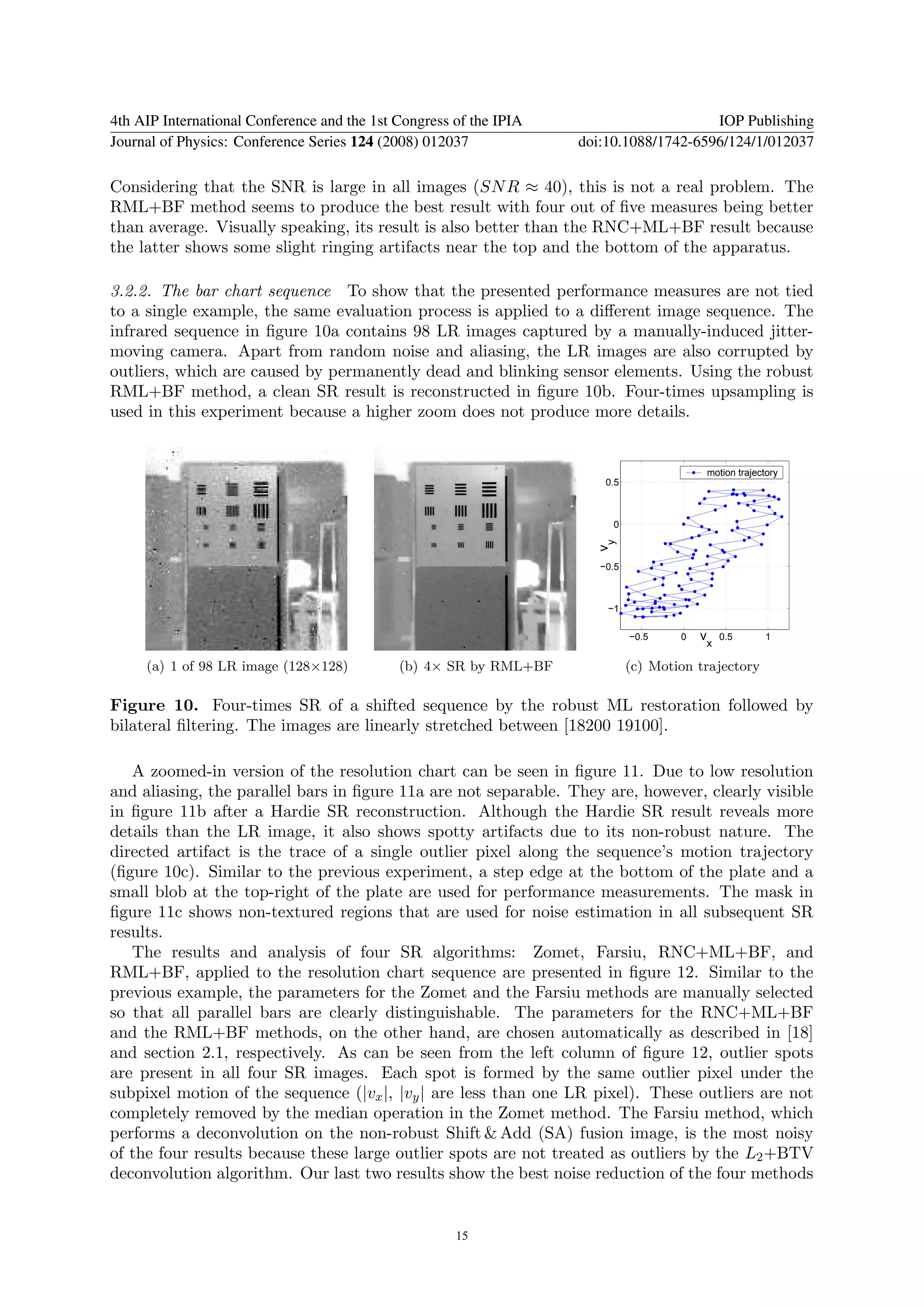 4th AIP International Conference and the 1st Congress of the IPIA                       IOP Publishing
Journal of Physics: Conference Series 124 (2008) 012037             doi:10.1088/1742-6596/124/1/012037

Considering that the SNR is large in all images (SN R ≈ 40), this is not a real problem. The
RML+BF method seems to produce the best result with four out of ﬁve measures being better
than average. Visually speaking, its result is also better than the RNC+ML+BF result because
the latter shows some slight ringing artifacts near the top and the bottom of the apparatus.

3.2.2. The bar chart sequence To show that the presented performance measures are not tied
to a single example, the same evaluation process is applied to a diﬀerent image sequence. The
infrared sequence in ﬁgure 10a contains 98 LR images captured by a manually-induced jitter-
moving camera. Apart from random noise and aliasing, the LR images are also corrupted by
outliers, which are caused by permanently dead and blinking sensor elements. Using the robust
RML+BF method, a clean SR result is reconstructed in ﬁgure 10b. Four-times upsampling is
used in this experiment because a higher zoom does not produce more details.


                                                                                           motion trajectory
                                                                        0.5



                                                                         0




                                                                      vy
                                                                       −0.5



                                                                        −1

                                                                              −0.5    0   vx   0.5       1


     (a) 1 of 98 LR image (128×128)          (b) 4× SR by RML+BF              (c) Motion trajectory

Figure 10. Four-times SR of a shifted sequence by the robust ML restoration followed by
bilateral ﬁltering. The images are linearly stretched between [18200 19100].

   A zoomed-in version of the resolution chart can be seen in ﬁgure 11. Due to low resolution
and aliasing, the parallel bars in ﬁgure 11a are not separable. They are, however, clearly visible
in ﬁgure 11b after a Hardie SR reconstruction. Although the Hardie SR result reveals more
details than the LR image, it also shows spotty artifacts due to its non-robust nature. The
directed artifact is the trace of a single outlier pixel along the sequence’s motion trajectory
(ﬁgure 10c). Similar to the previous experiment, a step edge at the bottom of the plate and a
small blob at the top-right of the plate are used for performance measurements. The mask in
ﬁgure 11c shows non-textured regions that are used for noise estimation in all subsequent SR
results.
   The results and analysis of four SR algorithms: Zomet, Farsiu, RNC+ML+BF, and
RML+BF, applied to the resolution chart sequence are presented in ﬁgure 12. Similar to the
previous example, the parameters for the Zomet and the Farsiu methods are manually selected
so that all parallel bars are clearly distinguishable. The parameters for the RNC+ML+BF
and the RML+BF methods, on the other hand, are chosen automatically as described in [18]
and section 2.1, respectively. As can be seen from the left column of ﬁgure 12, outlier spots
are present in all four SR images. Each spot is formed by the same outlier pixel under the
subpixel motion of the sequence (|vx |, |vy | are less than one LR pixel). These outliers are not
completely removed by the median operation in the Zomet method. The Farsiu method, which
performs a deconvolution on the non-robust Shift & Add (SA) fusion image, is the most noisy
of the four results because these large outlier spots are not treated as outliers by the L2 +BTV
deconvolution algorithm. Our last two results show the best noise reduction of the four methods


                                                      15
 