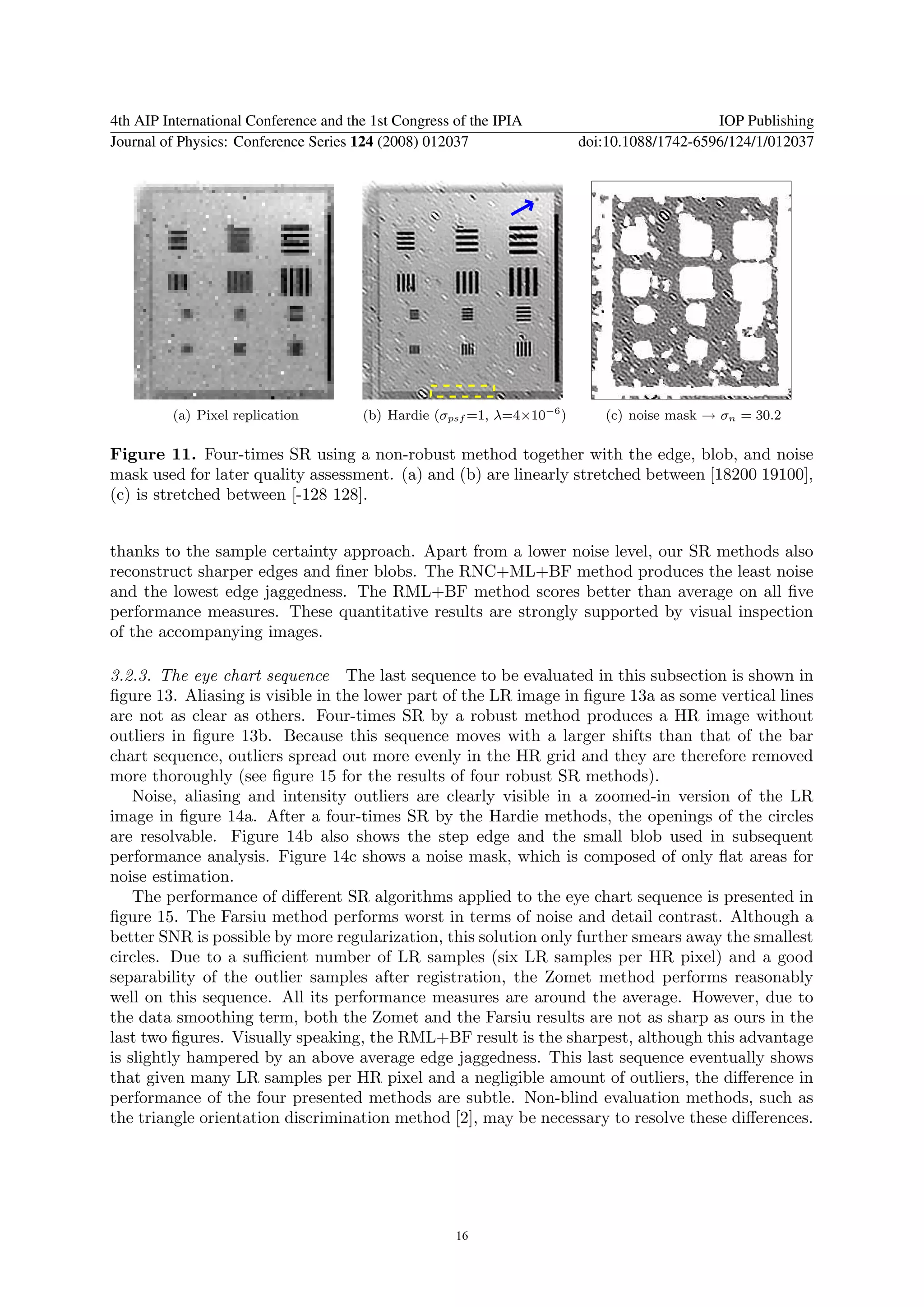 4th AIP International Conference and the 1st Congress of the IPIA                            IOP Publishing
Journal of Physics: Conference Series 124 (2008) 012037                  doi:10.1088/1742-6596/124/1/012037




         (a) Pixel replication         (b) Hardie (σpsf =1, λ=4×10−6 )      (c) noise mask → σn = 30.2

Figure 11. Four-times SR using a non-robust method together with the edge, blob, and noise
mask used for later quality assessment. (a) and (b) are linearly stretched between [18200 19100],
(c) is stretched between [-128 128].


thanks to the sample certainty approach. Apart from a lower noise level, our SR methods also
reconstruct sharper edges and ﬁner blobs. The RNC+ML+BF method produces the least noise
and the lowest edge jaggedness. The RML+BF method scores better than average on all ﬁve
performance measures. These quantitative results are strongly supported by visual inspection
of the accompanying images.

3.2.3. The eye chart sequence The last sequence to be evaluated in this subsection is shown in
ﬁgure 13. Aliasing is visible in the lower part of the LR image in ﬁgure 13a as some vertical lines
are not as clear as others. Four-times SR by a robust method produces a HR image without
outliers in ﬁgure 13b. Because this sequence moves with a larger shifts than that of the bar
chart sequence, outliers spread out more evenly in the HR grid and they are therefore removed
more thoroughly (see ﬁgure 15 for the results of four robust SR methods).
    Noise, aliasing and intensity outliers are clearly visible in a zoomed-in version of the LR
image in ﬁgure 14a. After a four-times SR by the Hardie methods, the openings of the circles
are resolvable. Figure 14b also shows the step edge and the small blob used in subsequent
performance analysis. Figure 14c shows a noise mask, which is composed of only ﬂat areas for
noise estimation.
    The performance of diﬀerent SR algorithms applied to the eye chart sequence is presented in
ﬁgure 15. The Farsiu method performs worst in terms of noise and detail contrast. Although a
better SNR is possible by more regularization, this solution only further smears away the smallest
circles. Due to a suﬃcient number of LR samples (six LR samples per HR pixel) and a good
separability of the outlier samples after registration, the Zomet method performs reasonably
well on this sequence. All its performance measures are around the average. However, due to
the data smoothing term, both the Zomet and the Farsiu results are not as sharp as ours in the
last two ﬁgures. Visually speaking, the RML+BF result is the sharpest, although this advantage
is slightly hampered by an above average edge jaggedness. This last sequence eventually shows
that given many LR samples per HR pixel and a negligible amount of outliers, the diﬀerence in
performance of the four presented methods are subtle. Non-blind evaluation methods, such as
the triangle orientation discrimination method [2], may be necessary to resolve these diﬀerences.




                                                      16
 