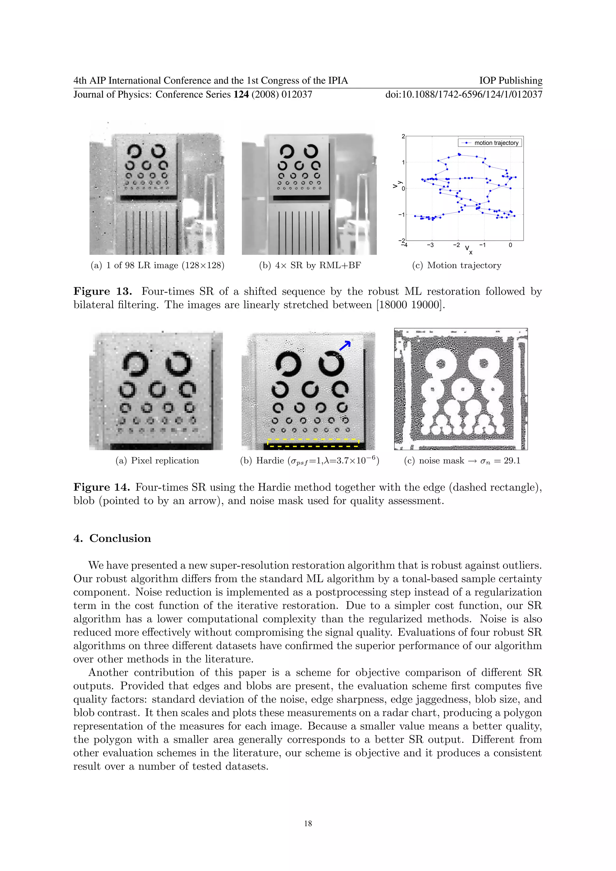 4th AIP International Conference and the 1st Congress of the IPIA                             IOP Publishing
Journal of Physics: Conference Series 124 (2008) 012037                   doi:10.1088/1742-6596/124/1/012037


                                                                             2
                                                                                                     motion trajectory


                                                                             1




                                                                           vy
                                                                             0



                                                                            −1



                                                                            −2
                                                                             −4      −3    −2         −1          0
                                                                                                vx

   (a) 1 of 98 LR image (128×128)          (b) 4× SR by RML+BF                    (c) Motion trajectory

Figure 13. Four-times SR of a shifted sequence by the robust ML restoration followed by
bilateral ﬁltering. The images are linearly stretched between [18000 19000].




         (a) Pixel replication         (b) Hardie (σpsf =1,λ=3.7×10−6 )         (c) noise mask → σn = 29.1

Figure 14. Four-times SR using the Hardie method together with the edge (dashed rectangle),
blob (pointed to by an arrow), and noise mask used for quality assessment.


4. Conclusion

   We have presented a new super-resolution restoration algorithm that is robust against outliers.
Our robust algorithm diﬀers from the standard ML algorithm by a tonal-based sample certainty
component. Noise reduction is implemented as a postprocessing step instead of a regularization
term in the cost function of the iterative restoration. Due to a simpler cost function, our SR
algorithm has a lower computational complexity than the regularized methods. Noise is also
reduced more eﬀectively without compromising the signal quality. Evaluations of four robust SR
algorithms on three diﬀerent datasets have conﬁrmed the superior performance of our algorithm
over other methods in the literature.
   Another contribution of this paper is a scheme for objective comparison of diﬀerent SR
outputs. Provided that edges and blobs are present, the evaluation scheme ﬁrst computes ﬁve
quality factors: standard deviation of the noise, edge sharpness, edge jaggedness, blob size, and
blob contrast. It then scales and plots these measurements on a radar chart, producing a polygon
representation of the measures for each image. Because a smaller value means a better quality,
the polygon with a smaller area generally corresponds to a better SR output. Diﬀerent from
other evaluation schemes in the literature, our scheme is objective and it produces a consistent
result over a number of tested datasets.




                                                      18
 