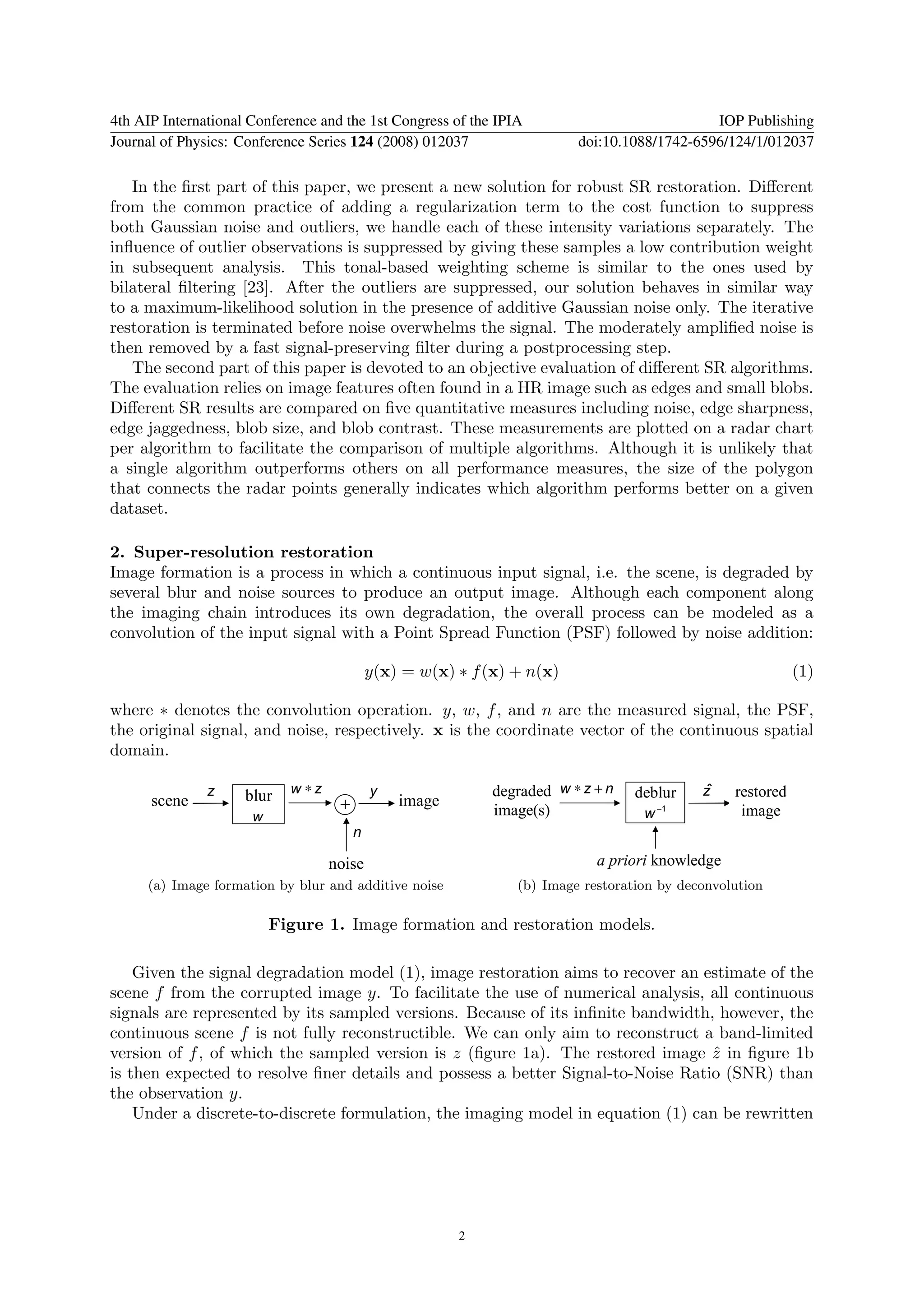 4th AIP International Conference and the 1st Congress of the IPIA                            IOP Publishing
Journal of Physics: Conference Series 124 (2008) 012037                  doi:10.1088/1742-6596/124/1/012037

   In the ﬁrst part of this paper, we present a new solution for robust SR restoration. Diﬀerent
from the common practice of adding a regularization term to the cost function to suppress
both Gaussian noise and outliers, we handle each of these intensity variations separately. The
inﬂuence of outlier observations is suppressed by giving these samples a low contribution weight
in subsequent analysis. This tonal-based weighting scheme is similar to the ones used by
bilateral ﬁltering [23]. After the outliers are suppressed, our solution behaves in similar way
to a maximum-likelihood solution in the presence of additive Gaussian noise only. The iterative
restoration is terminated before noise overwhelms the signal. The moderately ampliﬁed noise is
then removed by a fast signal-preserving ﬁlter during a postprocessing step.
   The second part of this paper is devoted to an objective evaluation of diﬀerent SR algorithms.
The evaluation relies on image features often found in a HR image such as edges and small blobs.
Diﬀerent SR results are compared on ﬁve quantitative measures including noise, edge sharpness,
edge jaggedness, blob size, and blob contrast. These measurements are plotted on a radar chart
per algorithm to facilitate the comparison of multiple algorithms. Although it is unlikely that
a single algorithm outperforms others on all performance measures, the size of the polygon
that connects the radar points generally indicates which algorithm performs better on a given
dataset.

2. Super-resolution restoration
Image formation is a process in which a continuous input signal, i.e. the scene, is degraded by
several blur and noise sources to produce an output image. Although each component along
the imaging chain introduces its own degradation, the overall process can be modeled as a
convolution of the input signal with a Point Spread Function (PSF) followed by noise addition:

                                           y(x) = w(x) ∗ f (x) + n(x)                                       (1)

where ∗ denotes the convolution operation. y, w, f , and n are the measured signal, the PSF,
the original signal, and noise, respectively. x is the coordinate vector of the continuous spatial
domain.

               z     blur   w ∗z           y                degraded w ∗ z + n    deblur    zˆ   restored
      scene z               g       + y        image                                   −1
                      w                                     image(s)               w              image
                                      n
                                      n
                                   noise                                    a priori knowledge
     (a) Image formation by blur and additive noise             (b) Image restoration by deconvolution

                          Figure 1. Image formation and restoration models.

    Given the signal degradation model (1), image restoration aims to recover an estimate of the
scene f from the corrupted image y. To facilitate the use of numerical analysis, all continuous
signals are represented by its sampled versions. Because of its inﬁnite bandwidth, however, the
continuous scene f is not fully reconstructible. We can only aim to reconstruct a band-limited
version of f , of which the sampled version is z (ﬁgure 1a). The restored image z in ﬁgure 1b
                                                                                  ˆ
is then expected to resolve ﬁner details and possess a better Signal-to-Noise Ratio (SNR) than
the observation y.
    Under a discrete-to-discrete formulation, the imaging model in equation (1) can be rewritten




                                                       2
 