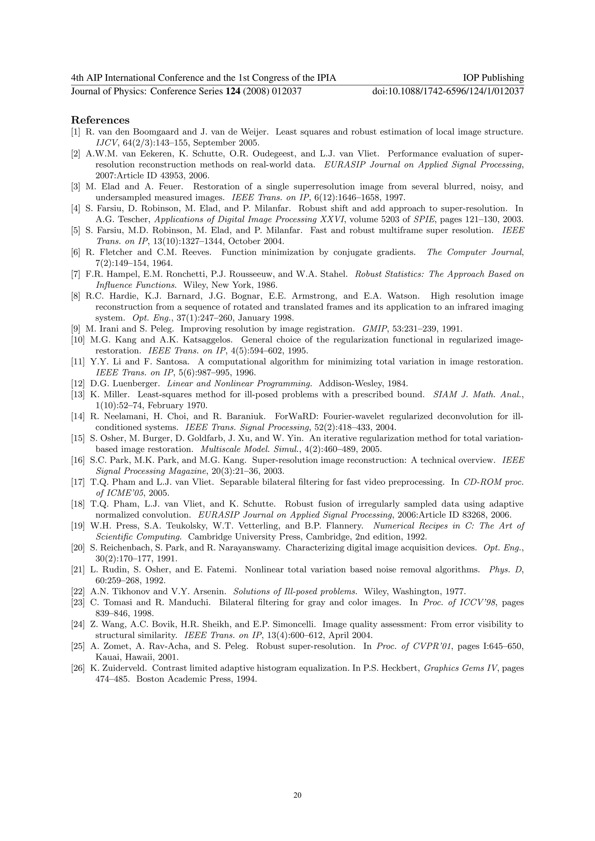 4th AIP International Conference and the 1st Congress of the IPIA                              IOP Publishing
Journal of Physics: Conference Series 124 (2008) 012037                    doi:10.1088/1742-6596/124/1/012037

References
[1] R. van den Boomgaard and J. van de Weijer. Least squares and robust estimation of local image structure.
       IJCV, 64(2/3):143–155, September 2005.
[2] A.W.M. van Eekeren, K. Schutte, O.R. Oudegeest, and L.J. van Vliet. Performance evaluation of super-
       resolution reconstruction methods on real-world data. EURASIP Journal on Applied Signal Processing,
       2007:Article ID 43953, 2006.
[3] M. Elad and A. Feuer. Restoration of a single superresolution image from several blurred, noisy, and
       undersampled measured images. IEEE Trans. on IP, 6(12):1646–1658, 1997.
[4] S. Farsiu, D. Robinson, M. Elad, and P. Milanfar. Robust shift and add approach to super-resolution. In
       A.G. Tescher, Applications of Digital Image Processing XXVI, volume 5203 of SPIE, pages 121–130, 2003.
[5] S. Farsiu, M.D. Robinson, M. Elad, and P. Milanfar. Fast and robust multiframe super resolution. IEEE
       Trans. on IP, 13(10):1327–1344, October 2004.
[6] R. Fletcher and C.M. Reeves. Function minimization by conjugate gradients. The Computer Journal,
       7(2):149–154, 1964.
[7] F.R. Hampel, E.M. Ronchetti, P.J. Rousseeuw, and W.A. Stahel. Robust Statistics: The Approach Based on
       Inﬂuence Functions. Wiley, New York, 1986.
[8] R.C. Hardie, K.J. Barnard, J.G. Bognar, E.E. Armstrong, and E.A. Watson. High resolution image
       reconstruction from a sequence of rotated and translated frames and its application to an infrared imaging
       system. Opt. Eng., 37(1):247–260, January 1998.
[9] M. Irani and S. Peleg. Improving resolution by image registration. GMIP, 53:231–239, 1991.
[10] M.G. Kang and A.K. Katsaggelos. General choice of the regularization functional in regularized image-
       restoration. IEEE Trans. on IP, 4(5):594–602, 1995.
[11] Y.Y. Li and F. Santosa. A computational algorithm for minimizing total variation in image restoration.
       IEEE Trans. on IP, 5(6):987–995, 1996.
[12] D.G. Luenberger. Linear and Nonlinear Programming. Addison-Wesley, 1984.
[13] K. Miller. Least-squares method for ill-posed problems with a prescribed bound. SIAM J. Math. Anal.,
       1(10):52–74, February 1970.
[14] R. Neelamani, H. Choi, and R. Baraniuk. ForWaRD: Fourier-wavelet regularized deconvolution for ill-
       conditioned systems. IEEE Trans. Signal Processing, 52(2):418–433, 2004.
[15] S. Osher, M. Burger, D. Goldfarb, J. Xu, and W. Yin. An iterative regularization method for total variation-
       based image restoration. Multiscale Model. Simul., 4(2):460–489, 2005.
[16] S.C. Park, M.K. Park, and M.G. Kang. Super-resolution image reconstruction: A technical overview. IEEE
       Signal Processing Magazine, 20(3):21–36, 2003.
[17] T.Q. Pham and L.J. van Vliet. Separable bilateral ﬁltering for fast video preprocessing. In CD-ROM proc.
       of ICME’05, 2005.
[18] T.Q. Pham, L.J. van Vliet, and K. Schutte. Robust fusion of irregularly sampled data using adaptive
       normalized convolution. EURASIP Journal on Applied Signal Processing, 2006:Article ID 83268, 2006.
[19] W.H. Press, S.A. Teukolsky, W.T. Vetterling, and B.P. Flannery. Numerical Recipes in C: The Art of
       Scientiﬁc Computing. Cambridge University Press, Cambridge, 2nd edition, 1992.
[20] S. Reichenbach, S. Park, and R. Narayanswamy. Characterizing digital image acquisition devices. Opt. Eng.,
       30(2):170–177, 1991.
[21] L. Rudin, S. Osher, and E. Fatemi. Nonlinear total variation based noise removal algorithms. Phys. D,
       60:259–268, 1992.
[22] A.N. Tikhonov and V.Y. Arsenin. Solutions of Ill-posed problems. Wiley, Washington, 1977.
[23] C. Tomasi and R. Manduchi. Bilateral ﬁltering for gray and color images. In Proc. of ICCV’98, pages
       839–846, 1998.
[24] Z. Wang, A.C. Bovik, H.R. Sheikh, and E.P. Simoncelli. Image quality assessment: From error visibility to
       structural similarity. IEEE Trans. on IP, 13(4):600–612, April 2004.
[25] A. Zomet, A. Rav-Acha, and S. Peleg. Robust super-resolution. In Proc. of CVPR’01, pages I:645–650,
       Kauai, Hawaii, 2001.
[26] K. Zuiderveld. Contrast limited adaptive histogram equalization. In P.S. Heckbert, Graphics Gems IV, pages
       474–485. Boston Academic Press, 1994.




                                                       20
 