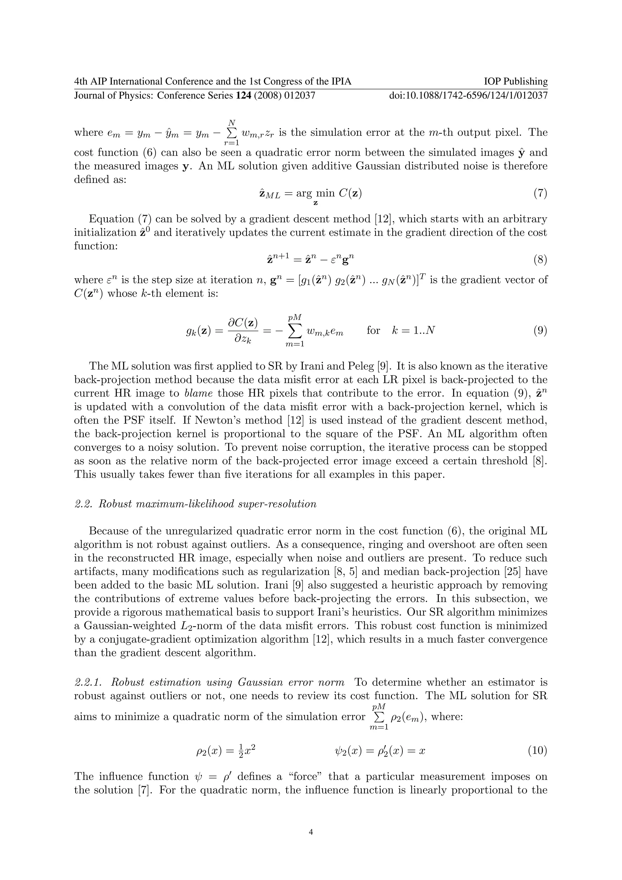 4th AIP International Conference and the 1st Congress of the IPIA                                 IOP Publishing
Journal of Physics: Conference Series 124 (2008) 012037                       doi:10.1088/1742-6596/124/1/012037

                                     N
where em = ym − ym = ym −
                ˆ                          wm,r zr is the simulation error at the m-th output pixel. The
                                     r=1
                                                                                       ˆ
cost function (6) can also be seen a quadratic error norm between the simulated images y and
the measured images y. An ML solution given additive Gaussian distributed noise is therefore
deﬁned as:
                                      ˆ
                                      zM L = arg min C(z)                                 (7)
                                                             z

   Equation (7) can be solved by a gradient descent method [12], which starts with an arbitrary
initialization z0 and iteratively updates the current estimate in the gradient direction of the cost
               ˆ
function:
                                         zn+1 = zn − εn gn
                                         ˆ       ˆ                                               (8)
where εn is the step size at iteration n, gn = [g1 (ˆn ) g2 (ˆn ) ... gN (ˆn )]T is the gradient vector of
                                                    z        z            z
C(z n ) whose k-th element is:


                                                    pM
                                     ∂C(z)
                          gk (z) =         =−     wm,k em              for k = 1..N                         (9)
                                      ∂zk     m=1

   The ML solution was ﬁrst applied to SR by Irani and Peleg [9]. It is also known as the iterative
back-projection method because the data misﬁt error at each LR pixel is back-projected to the
current HR image to blame those HR pixels that contribute to the error. In equation (9), zn      ˆ
is updated with a convolution of the data misﬁt error with a back-projection kernel, which is
often the PSF itself. If Newton’s method [12] is used instead of the gradient descent method,
the back-projection kernel is proportional to the square of the PSF. An ML algorithm often
converges to a noisy solution. To prevent noise corruption, the iterative process can be stopped
as soon as the relative norm of the back-projected error image exceed a certain threshold [8].
This usually takes fewer than ﬁve iterations for all examples in this paper.

2.2. Robust maximum-likelihood super-resolution

   Because of the unregularized quadratic error norm in the cost function (6), the original ML
algorithm is not robust against outliers. As a consequence, ringing and overshoot are often seen
in the reconstructed HR image, especially when noise and outliers are present. To reduce such
artifacts, many modiﬁcations such as regularization [8, 5] and median back-projection [25] have
been added to the basic ML solution. Irani [9] also suggested a heuristic approach by removing
the contributions of extreme values before back-projecting the errors. In this subsection, we
provide a rigorous mathematical basis to support Irani’s heuristics. Our SR algorithm minimizes
a Gaussian-weighted L2 -norm of the data misﬁt errors. This robust cost function is minimized
by a conjugate-gradient optimization algorithm [12], which results in a much faster convergence
than the gradient descent algorithm.

2.2.1. Robust estimation using Gaussian error norm To determine whether an estimator is
robust against outliers or not, one needs to review its cost function. The ML solution for SR
                                                                        pM
aims to minimize a quadratic norm of the simulation error                     ρ2 (em ), where:
                                                                        m=1

                                     1
                            ρ2 (x) = 2 x2                        ψ2 (x) = ρ2 (x) = x                       (10)

The inﬂuence function ψ = ρ deﬁnes a “force” that a particular measurement imposes on
the solution [7]. For the quadratic norm, the inﬂuence function is linearly proportional to the


                                                         4
 