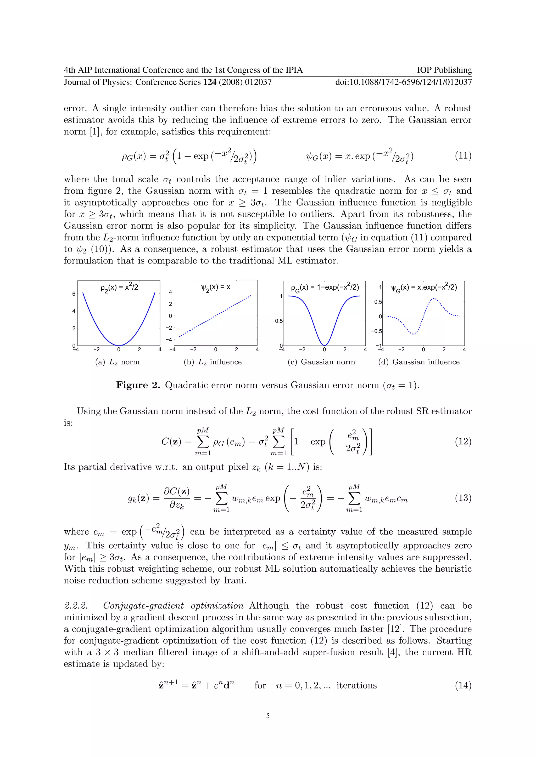 4th AIP International Conference and the 1st Congress of the IPIA                                                    IOP Publishing
Journal of Physics: Conference Series 124 (2008) 012037                                          doi:10.1088/1742-6596/124/1/012037

error. A single intensity outlier can therefore bias the solution to an erroneous value. A robust
estimator avoids this by reducing the inﬂuence of extreme errors to zero. The Gaussian error
norm [1], for example, satisﬁes this requirement:
                                              2                                                             2
                       ρG (x) = σt 1 − exp (−x 2σ 2 )
                                 2                                                       ψG (x) = x. exp (−x 2σ 2 )                        (11)
                                                                t                                                              t

where the tonal scale σt controls the acceptance range of inlier variations. As can be seen
from ﬁgure 2, the Gaussian norm with σt = 1 resembles the quadratic norm for x ≤ σt and
it asymptotically approaches one for x ≥ 3σt . The Gaussian inﬂuence function is negligible
for x ≥ 3σt , which means that it is not susceptible to outliers. Apart from its robustness, the
Gaussian error norm is also popular for its simplicity. The Gaussian inﬂuence function diﬀers
from the L2 -norm inﬂuence function by only an exponential term (ψG in equation (11) compared
to ψ2 (10)). As a consequence, a robust estimator that uses the Gaussian error norm yields a
formulation that is comparable to the traditional ML estimator.

                        2
              ρ2(x) = x /2                      ψ2(x) = x                         ρG(x) = 1−exp(−x2/2)             1    ψG(x) = x.exp(−x2/2)
  6                                  4
                                                                             1
                                     2                                                                            0.5
  4
                                     0                                                                             0
                                                                            0.5
  2                                 −2
                                                                                                                 −0.5
                                    −4
  0                                                                          0                                    −1
  −4     −2        0        2   4    −4    −2        0      2       4        −4     −2       0    2          4     −4     −2       0   2       4

          (a) L2 norm                     (b) L2 inﬂuence                         (c) Gaussian norm                (d) Gaussian inﬂuence

                  Figure 2. Quadratic error norm versus Gaussian error norm (σt = 1).

      Using the Gaussian norm instead of the L2 norm, the cost function of the robust SR estimator
is:
                                                pM                          pM
                                                                 2                                    e2
                                                                                                       m
                                C(z) =               ρG (em ) = σt                 1 − exp −             2                                 (12)
                                            m=1                             m=1
                                                                                                      2σt
Its partial derivative w.r.t. an output pixel zk (k = 1..N ) is:
                                                     pM                                               pM
                                 ∂C(z)                      e2
                        gk (z) =       =−     wm,k em exp − m  2                                 =−          wm,k em cm                    (13)
                                  ∂zk     m=1
                                                           2σt                                        m=1

                        2
where cm = exp −em 2σ 2 can be interpreted as a certainty value of the measured sample
                            t
ym . This certainty value is close to one for |em | ≤ σt and it asymptotically approaches zero
for |em | ≥ 3σt . As a consequence, the contributions of extreme intensity values are suppressed.
With this robust weighting scheme, our robust ML solution automatically achieves the heuristic
noise reduction scheme suggested by Irani.

2.2.2. Conjugate-gradient optimization Although the robust cost function (12) can be
minimized by a gradient descent process in the same way as presented in the previous subsection,
a conjugate-gradient optimization algorithm usually converges much faster [12]. The procedure
for conjugate-gradient optimization of the cost function (12) is described as follows. Starting
with a 3 × 3 median ﬁltered image of a shift-and-add super-fusion result [4], the current HR
estimate is updated by:

                                zn+1 = zn + εn dn
                                ˆ      ˆ                            for n = 0, 1, 2, ... iterations                                        (14)


                                                                        5
 