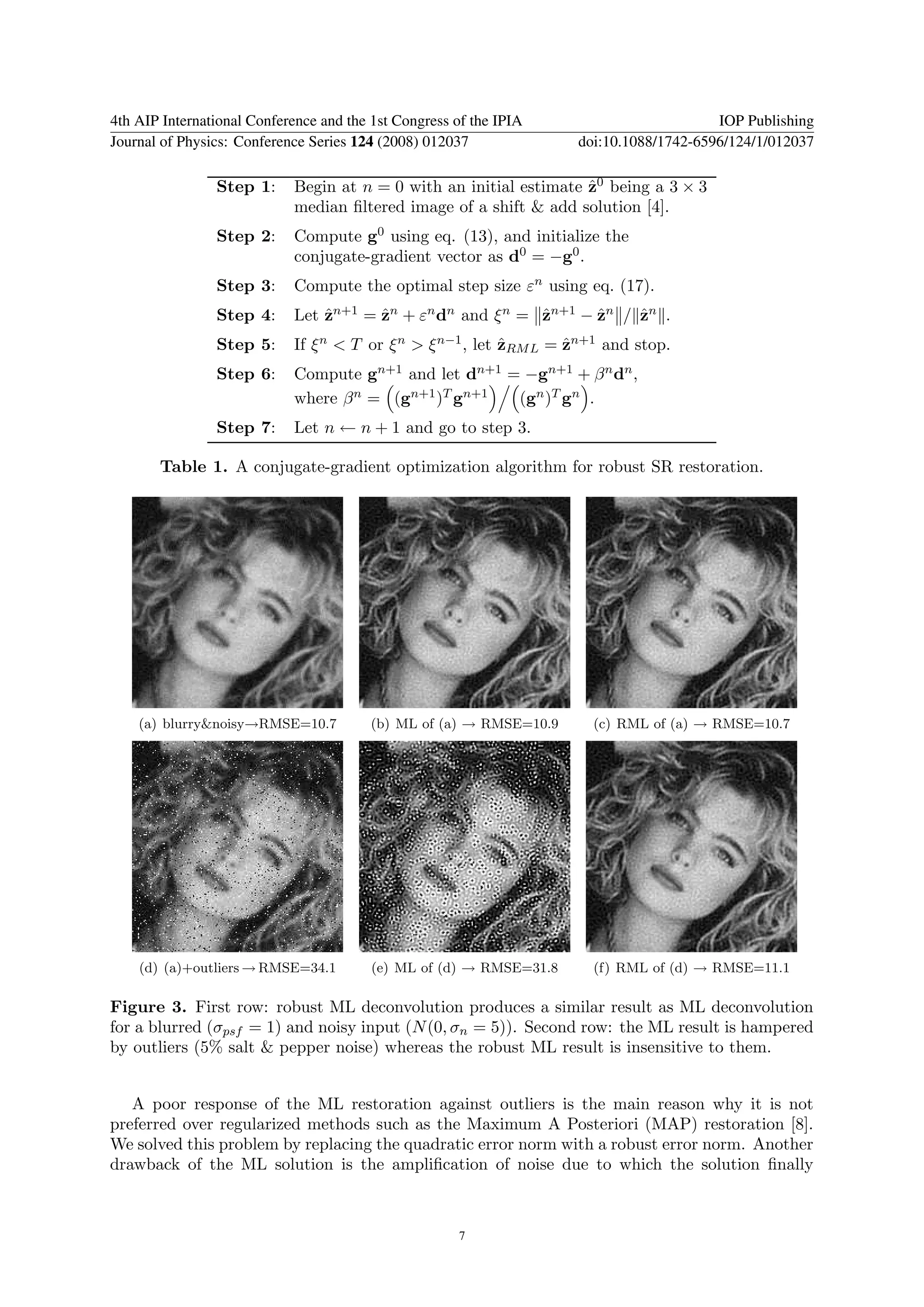 4th AIP International Conference and the 1st Congress of the IPIA                        IOP Publishing
Journal of Physics: Conference Series 124 (2008) 012037              doi:10.1088/1742-6596/124/1/012037

                Step 1:     Begin at n = 0 with an initial estimate z0 being a 3 × 3
                                                                    ˆ
                            median ﬁltered image of a shift & add solution [4].
                Step 2:     Compute g0 using eq. (13), and initialize the
                            conjugate-gradient vector as d0 = −g0 .
                Step 3:     Compute the optimal step size εn using eq. (17).
                Step 4:     Let zn+1 = zn + εn dn and ξ n = zn+1 − zn / zn .
                                ˆ      ˆ                    ˆ      ˆ    ˆ
                Step 5:     If ξ n < T or ξ n > ξ n−1 , let zRM L = zn+1 and stop.
                                                            ˆ       ˆ
                Step 6:     Compute gn+1 and let dn+1 = −gn+1 + β n dn ,
                            where β n = (gn+1 )T gn+1  (gn )T gn .
                Step 7:     Let n ← n + 1 and go to step 3.

       Table 1. A conjugate-gradient optimization algorithm for robust SR restoration.




    (a) blurry&noisy→RMSE=10.7           (b) ML of (a) → RMSE=10.9     (c) RML of (a) → RMSE=10.7




    (d) (a)+outliers → RMSE=34.1         (e) ML of (d) → RMSE=31.8     (f) RML of (d) → RMSE=11.1

Figure 3. First row: robust ML deconvolution produces a similar result as ML deconvolution
for a blurred (σpsf = 1) and noisy input (N (0, σn = 5)). Second row: the ML result is hampered
by outliers (5% salt & pepper noise) whereas the robust ML result is insensitive to them.


   A poor response of the ML restoration against outliers is the main reason why it is not
preferred over regularized methods such as the Maximum A Posteriori (MAP) restoration [8].
We solved this problem by replacing the quadratic error norm with a robust error norm. Another
drawback of the ML solution is the ampliﬁcation of noise due to which the solution ﬁnally



                                                      7
 