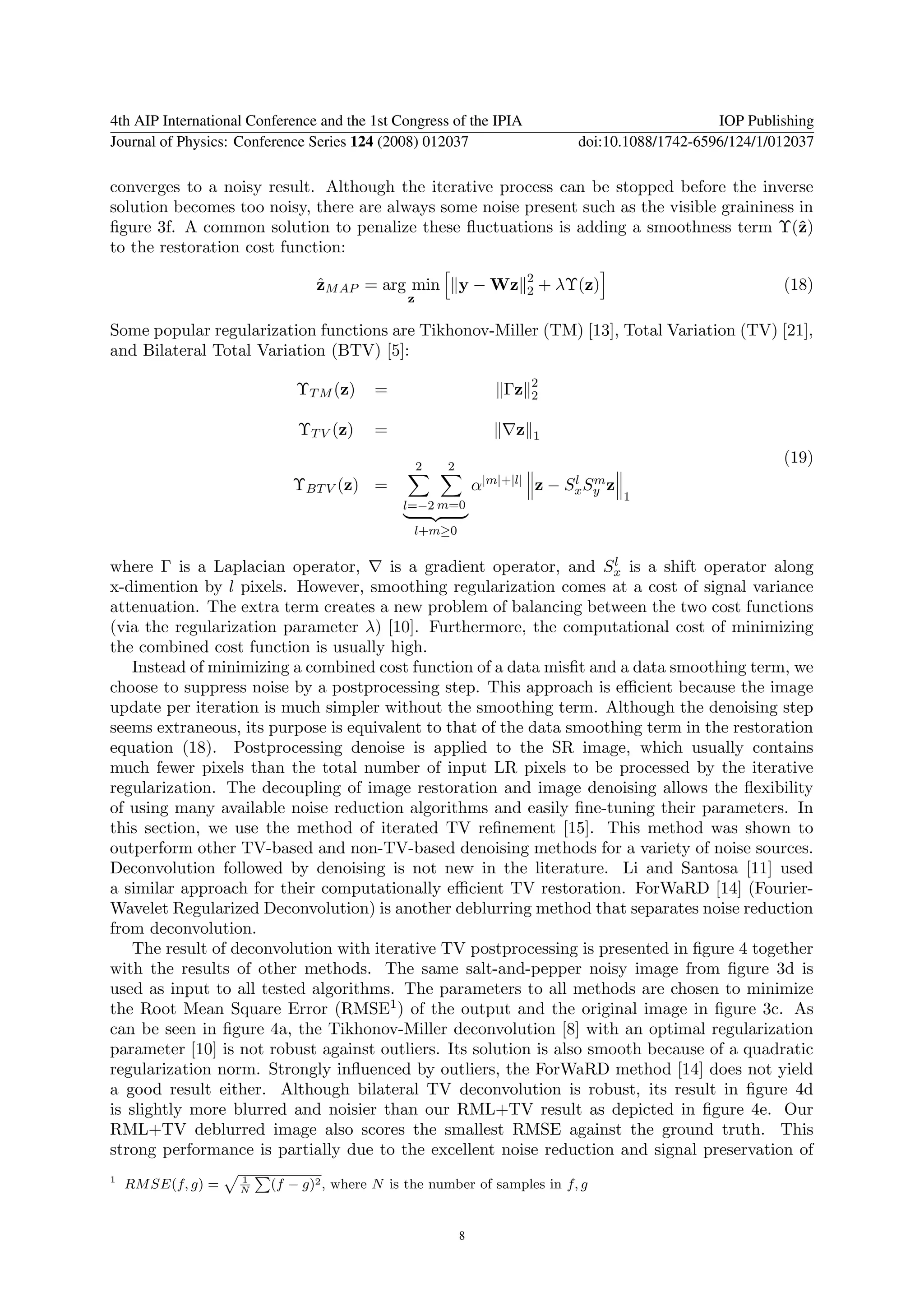 4th AIP International Conference and the 1st Congress of the IPIA                                       IOP Publishing
Journal of Physics: Conference Series 124 (2008) 012037                             doi:10.1088/1742-6596/124/1/012037

converges to a noisy result. Although the iterative process can be stopped before the inverse
solution becomes too noisy, there are always some noise present such as the visible graininess in
ﬁgure 3f. A common solution to penalize these ﬂuctuations is adding a smoothness term Υ(ˆ)     z
to the restoration cost function:
                                                                          2
                                ˆ
                                zM AP = arg min            y − Wz         2   + λΥ(z)                            (18)
                                               z

Some popular regularization functions are Tikhonov-Miller (TM) [13], Total Variation (TV) [21],
and Bilateral Total Variation (BTV) [5]:
                                                                          2
                             ΥT M (z)    =                          Γz    2

                             ΥT V (z)    =                            z   1

                                                   2   2
                                                                                                                 (19)
                            ΥBT V (z) =                        α|m|+|l|       z−    l m
                                                                                   Sx Sy z
                                                                                             1
                                              l=−2 m=0

                                                l+m≥0


where Γ is a Laplacian operator,                                       l
                                       is a gradient operator, and Sx is a shift operator along
x-dimention by l pixels. However, smoothing regularization comes at a cost of signal variance
attenuation. The extra term creates a new problem of balancing between the two cost functions
(via the regularization parameter λ) [10]. Furthermore, the computational cost of minimizing
the combined cost function is usually high.
    Instead of minimizing a combined cost function of a data misﬁt and a data smoothing term, we
choose to suppress noise by a postprocessing step. This approach is eﬃcient because the image
update per iteration is much simpler without the smoothing term. Although the denoising step
seems extraneous, its purpose is equivalent to that of the data smoothing term in the restoration
equation (18). Postprocessing denoise is applied to the SR image, which usually contains
much fewer pixels than the total number of input LR pixels to be processed by the iterative
regularization. The decoupling of image restoration and image denoising allows the ﬂexibility
of using many available noise reduction algorithms and easily ﬁne-tuning their parameters. In
this section, we use the method of iterated TV reﬁnement [15]. This method was shown to
outperform other TV-based and non-TV-based denoising methods for a variety of noise sources.
Deconvolution followed by denoising is not new in the literature. Li and Santosa [11] used
a similar approach for their computationally eﬃcient TV restoration. ForWaRD [14] (Fourier-
Wavelet Regularized Deconvolution) is another deblurring method that separates noise reduction
from deconvolution.
    The result of deconvolution with iterative TV postprocessing is presented in ﬁgure 4 together
with the results of other methods. The same salt-and-pepper noisy image from ﬁgure 3d is
used as input to all tested algorithms. The parameters to all methods are chosen to minimize
the Root Mean Square Error (RMSE1 ) of the output and the original image in ﬁgure 3c. As
can be seen in ﬁgure 4a, the Tikhonov-Miller deconvolution [8] with an optimal regularization
parameter [10] is not robust against outliers. Its solution is also smooth because of a quadratic
regularization norm. Strongly inﬂuenced by outliers, the ForWaRD method [14] does not yield
a good result either. Although bilateral TV deconvolution is robust, its result in ﬁgure 4d
is slightly more blurred and noisier than our RML+TV result as depicted in ﬁgure 4e. Our
RML+TV deblurred image also scores the smallest RMSE against the ground truth. This
strong performance is partially due to the excellent noise reduction and signal preservation of
1                   1
    RM SE(f, g) =   N
                         (f − g)2 , where N is the number of samples in f, g


                                                           8
 