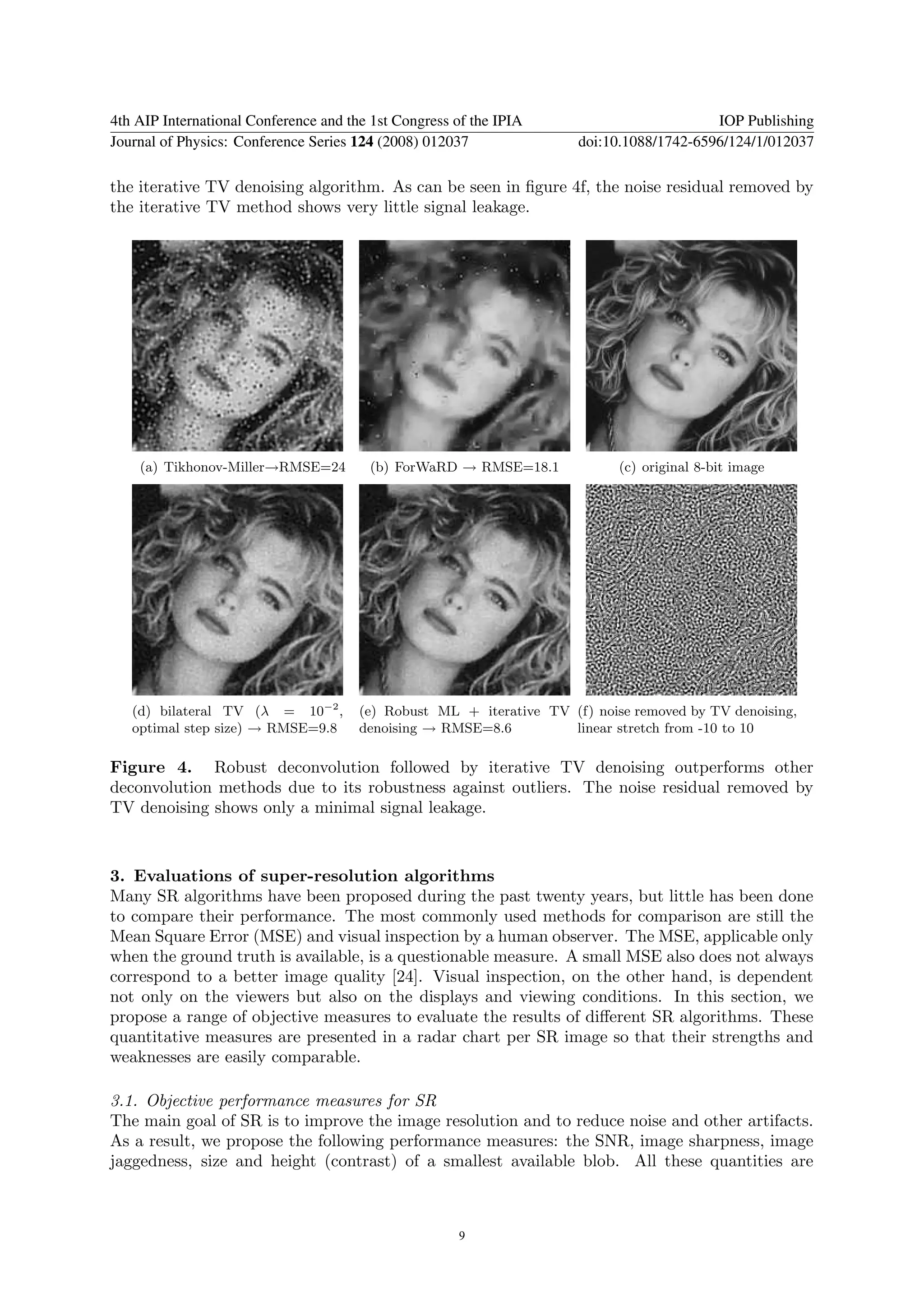 4th AIP International Conference and the 1st Congress of the IPIA                         IOP Publishing
Journal of Physics: Conference Series 124 (2008) 012037               doi:10.1088/1742-6596/124/1/012037

the iterative TV denoising algorithm. As can be seen in ﬁgure 4f, the noise residual removed by
the iterative TV method shows very little signal leakage.




    (a) Tikhonov-Miller→RMSE=24         (b) ForWaRD → RMSE=18.1             (c) original 8-bit image




   (d) bilateral TV (λ = 10−2 ,        (e) Robust ML + iterative TV (f) noise removed by TV denoising,
   optimal step size) → RMSE=9.8       denoising → RMSE=8.6         linear stretch from -10 to 10

Figure 4. Robust deconvolution followed by iterative TV denoising outperforms other
deconvolution methods due to its robustness against outliers. The noise residual removed by
TV denoising shows only a minimal signal leakage.



3. Evaluations of super-resolution algorithms
Many SR algorithms have been proposed during the past twenty years, but little has been done
to compare their performance. The most commonly used methods for comparison are still the
Mean Square Error (MSE) and visual inspection by a human observer. The MSE, applicable only
when the ground truth is available, is a questionable measure. A small MSE also does not always
correspond to a better image quality [24]. Visual inspection, on the other hand, is dependent
not only on the viewers but also on the displays and viewing conditions. In this section, we
propose a range of objective measures to evaluate the results of diﬀerent SR algorithms. These
quantitative measures are presented in a radar chart per SR image so that their strengths and
weaknesses are easily comparable.

3.1. Objective performance measures for SR
The main goal of SR is to improve the image resolution and to reduce noise and other artifacts.
As a result, we propose the following performance measures: the SNR, image sharpness, image
jaggedness, size and height (contrast) of a smallest available blob. All these quantities are



                                                      9
 
