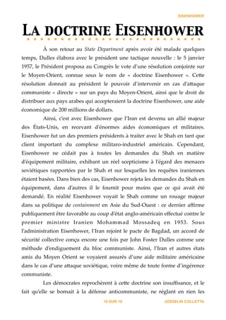 EISENHOWER
La doctrine Eisenhower	

À   son   retour   au   State   Department   après   avoir   été   malade   quelques  
temps,   Dulles   élabora   avec   le   président   une   tactique   nouvelle   :   le   5   janvier  
1957,  le  Président  proposa  au  Congrès  le  vote  d’une  résolution  conjointe  sur  
le   Moyen-­‐‑Orient,   connue   sous   le   nom   de   «   doctrine   Eisenhower   ».   Ce_e  
résolution   donnait   au   président   le   pouvoir   d’intervenir   en   cas   d’a_aque  
communiste  «  directe  »  sur  un  pays  du  Moyen-­‐‑Orient,  ainsi  que  le  droit  de  
distribuer  aux  pays  arabes  qui  accepteraient  la  doctrine  Eisenhower,  une  aide  
économique  de  200  millions  de  dollars.  
Ainsi,   c’est   avec   Eisenhower   que   l’Iran   est   devenu   un   allié   majeur  
des   États-­‐‑Unis,   en   recevant   d'ʹénormes   aides   économiques   et   militaires.  
Eisenhower  fut  un  des  premiers  présidents  à  traiter  avec  le  Shah  en  tant  que  
client   important   du   complexe   militaro-­‐‑industriel   américain.   Cependant,  
Eisenhower   ne   cédait   pas   à   toutes   les   demandes   du   Shah   en   matière  
d’équipement   militaire,   exhibant   un   réel   scepticisme   à   l’égard   des   menaces  
soviétiques   rapportées   par   le   Shah   et   sur   lesquelles   les   requêtes   iraniennes  
étaient  basées.  Dans  bien  des  cas,  Eisenhower  rejeta  les  demandes  du  Shah  en  
équipement,   dans   d’autres   il   le   fournit   pour   moins   que   ce   qui   avait   été  
demandé.   En   réalité   Eisenhower   voyait   le   Shah   comme   un   rouage   majeur  
dans  sa  politique  de  containment  en  Asie  du  Sud-­‐‑Ouest  :  ce  dernier  aﬃrme  
publiquement  être  favorable  au  coup  d’état  anglo-­‐‑américain  eﬀectué  contre  le  
premier   ministre   Iranien   Mohammad   Mossadeq   en   1953.   Sous  
l’administration  Eisenhower,  l’Iran  rejoint  le  pacte  de  Bagdad,  un  accord  de  
sécurité  collective  conçu  encore  une  fois  par  John  Foster  Dulles  comme  une  
méthode   d’endiguement   du   bloc   communiste.   Ainsi,   l’Iran   et   autres   états  
amis   du   Moyen   Orient   se   voyaient   assurés   d’une   aide   militaire   américaine  
dans  le  cas  d’une  a_aque  soviétique,  voire  même  de  toute  forme  d’ingérence  
communiste.    
Les  démocrates  reprochèrent  à  ce_e  doctrine  son  insuﬃsance,  et  le  
fait   qu’elle   se   bornait   à   la   défense   anticommuniste,   ne   réglant   en   rien   les  
JOSSELIN COLLETTASUR10 19
 