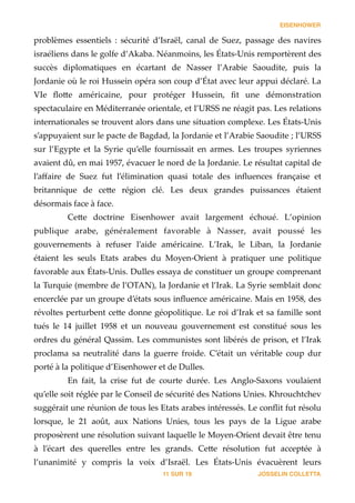 EISENHOWER
problèmes   essentiels   :   sécurité   d’Israël,   canal   de   Suez,   passage   des   navires  
israéliens  dans  le  golfe  d’Akaba.  Néanmoins,  les  États-­‐‑Unis  remportèrent  des  
succès   diplomatiques   en   écartant   de   Nasser   l’Arabie   Saoudite,   puis   la  
Jordanie  où  le  roi  Hussein  opéra  son  coup  d’État  avec  leur  appui  déclaré.  La  
VIe   ﬂo_e   américaine,   pour   protéger   Hussein,   ﬁt   une   démonstration  
spectaculaire  en  Méditerranée  orientale,  et  l’URSS  ne  réagit  pas.  Les  relations  
internationales  se  trouvent  alors  dans  une  situation  complexe.  Les  États-­‐‑Unis  
s’appuyaient  sur  le  pacte  de  Bagdad,  la  Jordanie  et  l’Arabie  Saoudite  ;  l’URSS  
sur   l’Egypte   et   la   Syrie   qu’elle   fournissait   en   armes.   Les   troupes   syriennes  
avaient  dû,  en  mai  1957,  évacuer  le  nord  de  la  Jordanie.  Le  résultat  capital  de  
l’aﬀaire   de   Suez   fut   l’élimination   quasi   totale   des   inﬂuences   française   et  
britannique   de   ce_e   région   clé.   Les   deux   grandes   puissances   étaient  
désormais  face  à  face.  
Ce_e   doctrine   Eisenhower   avait   largement   échoué.   L’opinion  
publique   arabe,   généralement   favorable   à   Nasser,   avait   poussé   les  
gouvernements   à   refuser   l’aide   américaine.   L’Irak,   le   Liban,   la   Jordanie  
étaient   les   seuls   Etats   arabes   du   Moyen-­‐‑Orient   à   pratiquer   une   politique  
favorable  aux  États-­‐‑Unis.  Dulles  essaya  de  constituer  un  groupe  comprenant  
la  Turquie  (membre  de  l’OTAN),  la  Jordanie  et  l’Irak.  La  Syrie  semblait  donc  
encerclée  par  un  groupe  d’états  sous  inﬂuence  américaine.  Mais  en  1958,  des  
révoltes  perturbent  ce_e  donne  géopolitique.  Le  roi  d’Irak  et  sa  famille  sont  
tués   le   14   juillet   1958   et   un   nouveau   gouvernement   est   constitué   sous   les  
ordres  du  général  Qassim.  Les  communistes  sont  libérés  de  prison,  et  l’Irak  
proclama   sa   neutralité   dans   la   guerre   froide.   C’était   un   véritable   coup   dur  
porté  à  la  politique  d’Eisenhower  et  de  Dulles.  
En   fait,   la   crise   fut   de   courte   durée.   Les   Anglo-­‐‑Saxons   voulaient  
qu’elle  soit  réglée  par  le  Conseil  de  sécurité  des  Nations  Unies.  Khrouchtchev  
suggérait  une  réunion  de  tous  les  Etats  arabes  intéressés.  Le  conﬂit  fut  résolu  
lorsque,   le   21   août,   aux   Nations   Unies,   tous   les   pays   de   la   Ligue   arabe  
proposèrent  une  résolution  suivant  laquelle  le  Moyen-­‐‑Orient  devait  être  tenu  
à   l’écart   des   querelles   entre   les   grands.   Ce_e   résolution   fut   acceptée   à  
l’unanimité   y   compris   la   voix   d’Israël.   Les   États-­‐‑Unis   évacuèrent   leurs  
JOSSELIN COLLETTASUR11 19
 