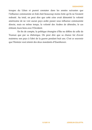 EISENHOWER
troupes   du   Liban   et   purent   constater   dans   les   années   suivantes   que  
l’inﬂuence  communiste  en  Irak  était  beaucoup  moins  forte  qu’ils  ne  l’avaient  
redouté.   Au   total,   on   peut   dire   que   ce_e   crise   avait   démontré   la   volonté  
américaine   de   ne   voir   aucun   pays   arabe   passer   sous   inﬂuence   communiste  
directe,   mais   en   même   temps,   la   volonté   des   Arabes   de   détendre,   le   cas  
échéant,  leurs  liens  avec  l’Occident.  
En  ﬁn  de  compte,  la  politique  étrangère  d’Ike  ne  diﬀère  de  celle  de  
Truman   que   par   sa   rhétorique.   On   peut   dire   que   sa   chance   fut   d'ʹavoir  
maintenu  son  pays  à  l’abri  de  la  guerre  pendant  huit  ans.  C’est  ce  souvenir  
que  l’histoire  veut  retenir  des  deux  mandants  d’Eisenhower. 
JOSSELIN COLLETTASUR12 19
 