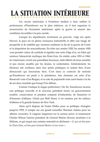 EISENHOWER
LA SITUATION INTÉRIEURE	

Les   succès   américains   à   l’extérieur   tendent   à   faire   oublier   la  
performance   d’Eisenhower   sur   le   plan   intérieur,   où   il   faut   organiser   la  
reconversion   de   l’économie   américaine   après   la   guerre   et   assurer   des  
conditions  favorables  à  la  paix  sociale.    
Lorsque   les   républicains   reviennent   au   pouvoir,   vingt   ans   après  
Hoover,   le   pays   est   en   pleine   croissance   industrielle   et   oﬀre   une   image   de  
prospérité  et  de  stabilité  que  viennent  conﬁrmer  la  ﬁn  de  la  guerre  de  Corée  
et  la  disparition  du  maccarthysme.  En  écho  aux  années  1920,  les  années  1950  
vont  prendre  valeur  de  symbole  et  signiﬁer  une  sorte  d’âge  d’or,  un  Eden  qui  
renforce  l’a_ractivité  mythique  des  États-­‐‑Unis.  En  réalité,  entre  1953  et  1960,  
les  Américains  vivent  une  parenthèse  heureuse,  enﬁn  libérés  de  leurs  anxiétés  
et   pas   encore   assaillis   par   les   doutes,   la   contestation.   Généralement,   les  
électeurs   ont   conﬁance   dans   leur   partis   politiques   et   restent   ﬁers   d’une  
démocratie   qui   fonctionne   bien.   C’est   dans   ce   contexte   de   sérénité  
qu’Eisenhower   est   porté   à   la   présidence.   Son   charisme   est   celui   d’un  
Roosevelt  voire  d’un  Reagan,  et  sa  cote  de  popularité  reste  aussi  haute  à  la  ﬁn  
de  ses  deux  mandats  que  lorsqu’il  les  débute.    
Comme  l’indique  le  slogan  publicitaire  I  like  Ike,  Eisenhower  incarne  
une   politique   nouvelle   et   le   nouveau   président   forme   un   gouvernement  
modéré,   conservateur   et   prudent   composé   d’industriels,   de   ﬁnanciers   et  
d’hommes   d’aﬀaires.   Choisi   par   Wall   Street,   il   est   soutenu   par   les   milieux  
d’aﬀaires  et  la  grande  ﬁnance  de  New  York.  
Alors   qu’il   dispose   de   Foster   Dulles   pour   sa   politique   étrangère  
jusqu’en  1959,  il  compte  sur  son  grand  conseiller  Sherman  Adams  pour  les  
aﬀaires  courantes.  Il  s’appuie  largement  sur  le  secteur  privé,  et  notamment  
Charles  Wilson  l’ancien  président  de  General  Motors  devenu  secrétaire  à  la  
Défense,  et  qui  acquit  une  certaine  notoriété  en  déclarant  «  Ce  qui  est  bon  pour  
les  États-­‐‑Unis,  est  bon  pour  General  Motors  et  vice  versa  ».    
JOSSELIN COLLETTASUR13 19
 
