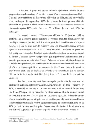 EISENHOWER
La  volonté  du  président  est  de  suivre  la  ligne  d’un  «  conservatisme  
progressiste  ou  dynamique  »   ou  bien  encore  d’un  «  progressisme  modéré  ».  6
C’est  sur  ce  programme  qu’il  assure  sa  réélection  de  1956,  malgré  sa  première  
crise   cardiaque   de   septembre   1955.   Là   encore,   la   forte   personnalité   du  
président  lui  permet  d’obtenir  une  victoire  écrasante  sur  le  même  adversaire  
démocrate   qu’en   1952,   ce_e   fois   avec   35   millions   de   voix   soit   57%   des  
suﬀrages.    
Le   second   mandat   d’Eisenhower   débute   le   20   janvier   1957   et  
conﬁrme   les   décisions   prises   pendant   le   premier   mandat.   Eisenhower   suit  
une  ligne  centriste  qui  fait  de  lui  le  champion  de  la  modération  et  du  juste  
milieu.   «   Il   lui   est   plus   aisé   de   collaborer   avec   les   démocrates   qu’avec   certains  
républicains  ultra-­‐‑conservateurs  »  écrit  l’historien  Albert  Desbiens.  Le  président  
fait  tout  pour  rapprocher  les  deux  partis  aﬁn  de  constituer  un  gouvernement  
au  centre.  C’est  bien  ce  côté  non  partisan  qui  frappe  chez  Eisenhower  :  il  est  le  
premier  président  depuis  John  Quincy  Adams  à  se  situer  ainsi  au-­‐‑dessus  de  
la  mêlée.  En  apparence,  ses  détracteurs  le  disent  hésitant  ou  timoré,  mais  c’est  
plutôt   la   prudence   qui   dicte   sa   conduite   lucide.   Eisenhower   a   le   souci   de  
prendre  un  proﬁl  bas  en  me_ant  en  avant  ses  collaborateurs  qui  lui  servent  
d’écran   protecteur,   mais   c’est   bien   lui   qui   est   à   l’origine   de   la   plupart   des  
décisions.  
Ses   deux   mandats   sont   donc   marqués   par   le   vote   de   mesures   qui  
prolongent  celles  adoptées  pendant  le  New  Deal  ou  le  Fair  Deal  (Truman)  :  en  
1954,   la   sécurité   sociale   est   à   nouveau   étendue   à   10   millions   d’Américains;  
une  loi  de  1955  prévoit  de  nouvelles  constructions  sociales.  Le  gouvernement  
républicain   s’a_aque   d’autre   part   au   problème   agricole,   momentanément  
résolu  pendant  la  guerre  et  qui  resurgit  rapidement  :  la  production  dépasse  
largement  les  besoins  ;  le  revenu  agricole  ne  cesse  de  se  détériorer.  Une  loi  de  
1954   prévoit   le   soutien   des   prix,   l’ajustement   de   l’oﬀre   à   la   demande   et  
surtout  une  vigoureuse  politique  d’expansion  des  exportations  agricoles.  
JOSSELIN COLLETTASUR15 19
ROBERT F., L’histoire américaine à travers les présidents américains et leurs discours d’investiture (1789 -6
2001), Paris, Ellipses, 2001
 