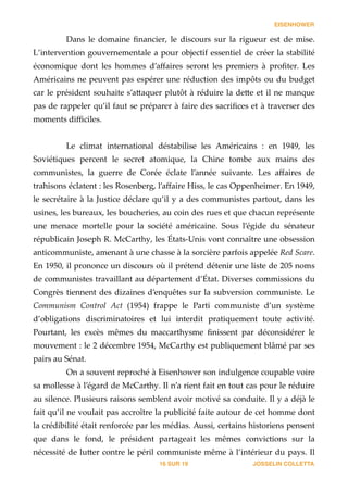 EISENHOWER
Dans   le   domaine   ﬁnancier,   le   discours   sur   la   rigueur   est   de   mise.  
L’intervention  gouvernementale  a  pour  objectif  essentiel  de  créer  la  stabilité  
économique   dont   les   hommes   d’aﬀaires   seront   les   premiers   à   proﬁter.   Les  
Américains  ne  peuvent  pas  espérer  une  réduction  des  impôts  ou  du  budget  
car  le  président  souhaite  s’a_aquer  plutôt  à  réduire  la  de_e  et  il  ne  manque  
pas  de  rappeler  qu’il  faut  se  préparer  à  faire  des  sacriﬁces  et  à  traverser  des  
moments  diﬃciles.  
!
Le   climat   international   déstabilise   les   Américains   :   en   1949,   les  
Soviétiques   percent   le   secret   atomique,   la   Chine   tombe   aux   mains   des  
communistes,   la   guerre   de   Corée   éclate   l’année   suivante.   Les   aﬀaires   de  
trahisons  éclatent  :  les  Rosenberg,  l’aﬀaire  Hiss,  le  cas  Oppenheimer.  En  1949,  
le  secrétaire  à  la  Justice  déclare  qu’il  y  a  des  communistes  partout,  dans  les  
usines,  les  bureaux,  les  boucheries,  au  coin  des  rues  et  que  chacun  représente  
une   menace   mortelle   pour   la   société   américaine.   Sous   l’égide   du   sénateur  
républicain  Joseph  R.  McCarthy,  les  États-­‐‑Unis  vont  connaître  une  obsession  
anticommuniste,  amenant  à  une  chasse  à  la  sorcière  parfois  appelée  Red  Scare.  
En  1950,  il  prononce  un  discours  où  il  prétend  détenir  une  liste  de  205  noms  
de  communistes  travaillant  au  département  d’État.  Diverses  commissions  du  
Congrès  tiennent  des  dizaines  d’enquêtes  sur  la  subversion  communiste.  Le  
Communism   Control   Act   (1954)   frappe   le   Parti   communiste   d’un   système  
d’obligations   discriminatoires   et   lui   interdit   pratiquement   toute   activité.  
Pourtant,   les   excès   mêmes   du   maccarthysme   ﬁnissent   par   déconsidérer   le  
mouvement  :  le  2  décembre  1954,  McCarthy  est  publiquement  blâmé  par  ses  
pairs  au  Sénat.  
On  a  souvent  reproché  à  Eisenhower  son  indulgence  coupable  voire  
sa  mollesse  à  l’égard  de  McCarthy.  Il  n’a  rient  fait  en  tout  cas  pour  le  réduire  
au  silence.  Plusieurs  raisons  semblent  avoir  motivé  sa  conduite.  Il  y  a  déjà  le  
fait  qu’il  ne  voulait  pas  accroître  la  publicité  faite  autour  de  cet  homme  dont  
la  crédibilité  était  renforcée  par  les  médias.  Aussi,  certains  historiens  pensent  
que   dans   le   fond,   le   président   partageait   les   mêmes   convictions   sur   la  
nécessité  de  lu_er  contre  le  péril  communiste  même  à  l’intérieur  du  pays.  Il  
JOSSELIN COLLETTASUR16 19
 