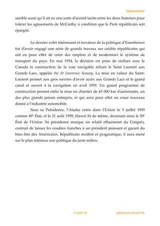 EISENHOWER
semble  aussi  qu’il  ait  eu  une  sorte  d’accord  tacite  entre  les  deux  hommes  pour  
tolérer  les  agissements  de  McCarthy  à  condition  que  le  Parti  républicain  soit  
épargné.  
!
Le  dernier  volet  intéressant  et  novateur  de  la  politique  d’Eisenhower  
fut  d’avoir  engagé  une  série  de  grands  travaux  sur  crédits  républicains  qui  
ont   eu   pour   eﬀet   de   créer   des   emplois   et   de   moderniser   le   système   de  
transport   du   pays.   En   mai   1954,   la   décision   est   prise   de   réaliser   avec   le  
Canada   la   construction   de   la   voie   navigable   reliant   le   Saint   Laurent   aux  
Grands   Lacs,   appelée   the   St   Lawrence   Seaway.   La   mise   en   valeur   du   Saint-­‐‑
Laurent  permet  aux  gros  navires  d’avoir  accès  aux  Grands  Lacs  et  le  grand  
canal   et   ouvert   à   la   navigation   en   avril   1959.   Un   grand   programme   de  
construction  permet  enﬁn  la  mise  en  chantier  de  65  000  km  d’autoroutes,  un  
des   plus   grands   jamais   entrepris,   et   qui   aura   pour   eﬀet   un   essor   nouveau  
donné  à  l’industrie  automobile.  
Sous   sa   Présidence,   l’Alaska   entra   dans   l’Union   le   3   juillet   1959  
comme  49e
  État,  et  le  21  août  1959,  Hawaï  ﬁt  de  même,  devenant  ainsi  le  50e
  
État   de   l’Union.   Sa   présidence   marque   un   relatif   eﬀacement   du   Congrès,  
contrait  de  laisser  les  coudées  franches  à  un  président  puissant  et  garant  du  
bien  être  des  Américains.  Républicain  modéré  et  pragmatique,  il  aura  mené  
sur  le  plan  intérieur  une  politique  du  juste  milieu.  
!
JOSSELIN COLLETTASUR17 19
 