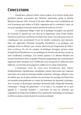 EISENHOWER
Conclusion	

Eisenhower,  général  vénéré,  acteur  majeur  de  la  Guerre  froide  mais  
président   parfois   sous-­‐‑estimé   par   l’histoire   américaine,   qui_e   la   Maison  
Blanche  en  janvier  1961.  Il  meurt  le  28  mars  1969  sans  avoir  la  satisfaction  de  
voir  la  prouesse  que  réalise  la  NASA,  organisme  qu’il  a  contribué  à  créer,  en  
envoyant  quelques  mois  plus  tard  le  premier  homme  sur  la  Lune.  
La  conjoncture  oblige  à  faire  de  la  politique  étrangère  une  priorité  
de   l’exécutif   et,   épaulé   par   son   chef   de   la   diplomatie,   John   Foster   Dulles,  
Eisenhower  parvient  à  préserver  les  États-­‐‑Unis  d’une  nouvelle  guerre  tout  en  
s’impliquant   non   ouvertement   là   où   les   intérêts   américains   sont   menacés.  
Sous   son   apparence   d’homme   tranquille,   Eisenhower   a   su   pratiquer   une  
politique  ferme  et  eﬃcace,  que  certains  décrivent  par  l’expression  de  hidden-­‐‑
hand   presidency.   En   ﬁn   de   compte,   la   politique   étrangère   qu'ʹaura   mené  
Dwight  David  Eisenhower  est  une  politique  de  fermeté  aﬁn  de  faire  reculer  la  
zone   d’inﬂuence   soviétique.   Ces   années   passées   à   la   Maison   Blanche   ont  
montré  Eisenhower  dans  sa  qualité  d’homme  pragmatique  qui,  contrairement  
l’apparent  désir  d’entente  avec  l’URSS  que  nous  évoquions  au  début  de  notre  
réﬂexion,  va  tout  faire  pour  gagner  le  conﬂit  avec  le  camp  communiste.    
L'ʹAmérique   vient   de   vivre   avec   Eisenhower   huit   années  
d'ʹadministration   républicaines   considérées   comme   décevantes   par   l'ʹopinion  
aussi  bien  sur  le  plan  économique  (faible  croissance,  chômage,  inﬂation,  crise  
du  dollar)  que  sur  le  plan  extérieur  où  une  baisse  du  prestige  des  États-­‐‑Unis  
est  ressentie  principalement  en  raison  du  lancement  du  Spoutnik  soviétique.  
Avec   le   jeune   et   dynamique   président   démocrate   John   Fi•gerald   Kennedy,  
l'ʹAmérique   «   change   de   génération   »   et   se   lance   à   la   conquête   de   ce   qu'ʹil  
appelle   la   «   nouvelle   frontière   »,   c'ʹest-­‐‑à-­‐‑dire   de   tous   les   obstacles   qui  
empêchent  les  États-­‐‑Unis  d'ʹaﬃrmer  leur  supériorité  économique  et  technique  
et  d'ʹêtre  reconnus  comme  leader  du  monde  occidental. 
JOSSELIN COLLETTASUR18 19
 