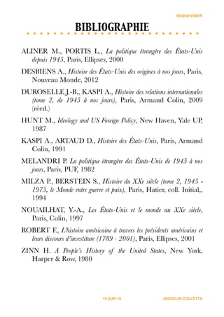 EISENHOWER
BIBLIOGRAPHIE	

!
ALINER M., PORTIS L., La politique étrangère des États-Unis
depuis 1945, Paris, Ellipses, 2000
DESBIENS A., Histoire des États-Unis des origines à nos jours, Paris,
Nouveau Monde, 2012
DUROSELLE J.-B., KASPI A., Histoire des relations internationales
(tome 2, de 1945 à nos jours), Paris, Armand Colin, 2009
(réed.)
HUNT M., Ideology and US Foreign Policy, New Haven, Yale UP,
1987
KASPI A., ARTAUD D., Histoire des États-Unis, Paris, Armand
Colin, 1991
MELANDRI P. La politique étrangère des États-Unis de 1945 à nos
jours, Paris, PUF, 1982
MILZA P., BERSTEIN S., Histoire du XXe siècle (tome 2, 1945 ‐
1973, le Monde entre guerre et paix), Paris, Hatier, coll. Initial,,
1994
NOUAILHAT, Y.-A., Les États-Unis et le monde au XXe siècle,
Paris, Colin, 1997
ROBERT F., L’histoire américaine à travers les présidents américains et
leurs discours d’investiture (1789 - 2001), Paris, Ellipses, 2001
ZINN H. A People’s History of the United States, New York,
Harper & Row, 1980
JOSSELIN COLLETTASUR19 19
 