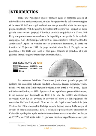 EISENHOWER
Introduction	

Dans   une   Amérique   encore   plongée   dans   le   marasme   coréen   et  
saisie  d’hystérie  anticommuniste,  ce  sont  les  questions  de  politique  étrangère  
et   de   sécurité   intérieure   qui   jouèrent   un   rôle   primordial   dans   la   campagne  
présidentielle  de  1952.  Le  général-­‐‑héros  Dwight  Eisenhower  -­‐‑  auquel  les  deux  
grands  partis  avaient  proposé  d’être  leur  candidat  et  qui  choisit  le  Grand  Old  
Party  -­‐‑  se  présenta  comme  au-­‐‑dessus  de  la  politique  des  partis.  Sa  formule  de  
campagne,  K1C2  identiﬁait  parfaitement  les  préoccupations  et  les  priorités  des  
Américains.    Après   sa   victoire   sur   le   démocrate   Stevenson,   il   entre   en  1
fonction   le   20   janvier   1953.   Le   pays   semble   alors   être   à   l’apogée   de   sa  
prospérité   :   les   États-­‐‑Unis   sont   le   plus   gros   producteur   mondial,   et   leurs  
grandes  ﬁrmes  s’organisent  sur  le  plan  international.  
Le   nouveau   Président   Eisenhower   jouit   d’une   grande   popularité  
justiﬁée  par  sa  carrière  militaire  pendant  la  Seconde  Guerre  mondiale.  Texan,  
né  en  1890  dans  une  famille  texane  modeste,  il  est  entré  à  West  Point,  l’école  
militaire  américaine,  en  1911.  Après  avoir  occupé  divers  postes  d’état-­‐‑major,  
il   est   nommé   par   Roosevelt   en   1942   à   la   tête   du   théâtre   d’opérations  
européen.   C’est   lui   qui   prépare   et   exécute   les   plans   de   débarquement   de  
novembre  1942  en  Afrique  du  Nord  et  ceux  de  l’opération  Overlord  de  juin  
1944  sur  les  côtes  normandes.  Il  dirige  ensuite  l’assaut  contre  l’Allemagne  et  
obtient  sa  capitulation  en  mai  1945.  Il  est  ensuite  président  de  l’université  de  
Columbia,  qu’il  qui_e  après  avoir  été  nommé  commandant  en  chef  des  forces  
de  l’OTAN  en  1950,  mais  outre  ce  glorieux  passé,  ce  républicain  rassure  par  
JOSSELIN COLLETTASUR2 19
  Korea  d’abord,  puis  le  Communisme  et  la  Corruption.1
LES ÉLECTIONS DE 1952
 