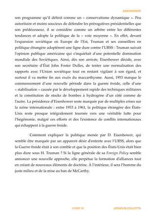 EISENHOWER
son   programme   qu’il   déﬁnit   comme   un   «   conservatisme   dynamique   ».   Peu  
autoritaire  et  moins  soucieux  de  défendre  les  prérogatives  présidentielles  que  
son   prédécesseur,   il   se   considère   comme   un   arbitre   entre   les   diﬀérentes  
tendances   et   adopte   la   politique   de   la   «   voie   moyenne   ».   En   eﬀet,   devant  
l'ʹexpansion   soviétique   en   Europe   de   l'ʹEst,   Truman   et   ses   conseillers   en  
politique  étrangère  adoptèrent  une  ligne  dure  contre  l’URSS  :  Truman  suivait  
l'ʹopinion   publique   américaine   qui   s'ʹinquiétait   d'ʹune   potentielle   domination  
mondiale   des   Soviétiques.   Ainsi,   dès   son   arrivée,   Eisenhower   décide,   avec  
son   secrétaire   d’État   John   Foster   Dulles,   de   tenter   une   normalisation   des  
rapports   avec   l’Union   soviétique   tout   en   restant   vigilant   à   son   égard,   et  
surtout   il   va   me_re   ﬁn   aux   excès   du   maccarthysme.   Aussi,   1953   marque   le  
commencement   d’une   nouvelle   période   dans   la   guerre   froide,   celle   d’une  
«  stabilisation  »  causée  par  le  développement  rapide  des  techniques  militaires  
et   la   constitution   de   stocks   de   bombes   à   hydrogène   d’un   côté   comme   de  
l’autre.  La  présidence  d’Eisenhower  reste  marquée  par  de  multiples  crises  sur  
la  scène  internationale  :  entre  1953  à  1961,  la  politique  étrangère  des  États-­‐‑
Unis   reste   presque   intégralement   tournée   vers   une   véritable   lu_e   pour  
l’hégémonie,   malgré   ces   eﬀorts   et   des   l’existence   de   conﬂits   internationaux  
qui  échappent  à  la  guerre  froide.  
!
Comment   expliquer   la   politique   menée   par   D.   Eisenhower,   qui  
semble  être  marquée  par  un  apparent  désir  d’entente  avec  l’URSS,  alors  que  
la  Guerre  froide  était  à  son  comble  et  que  la  position  des  États-­‐‑Unis  était  bien  
plus  dure  sous  H.  Truman  ?  Si  la  ligne  générale  de  sa  Foreign  Policy  semble  
annoncer  une  nouvelle  approche,  elle  perpétue  la  formation  d’alliances  tout  
en  créant  de  nouveaux  éléments  de  doctrine.  À  l’intérieur,  il  sera  l’homme  du  
juste  milieu  et  de  la  mise  au  ban  de  McCarthy. 
JOSSELIN COLLETTASUR3 19
 