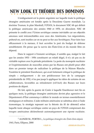 EISENHOWER
NEW LOOK ET THÉORIE DES DOMINOS	

L’endiguement  est  la  pierre  angulaire  sur  laquelle  toute  la  politique  
étrangère   américaine   est   fondée   après   la   Deuxième   Guerre   mondiale.   La  
doctrine  Truman,  le  plan  Marshall,  l’OTAN,  le  document  NSC  68  qui  déﬁnit  
la   politique   américaine   des   années   1960   et   1970,   en   découlent.   NSC   68  
présente  le  conﬂit  avec  l’Union  soviétique  comme  inévitable  car  ses  objectifs  
amoraux   sont   irréconciliables   avec   ceux   des   Américains.   Les   négociations,  
prétend-­‐‑on,  sont  inutiles  car  on  ne  peut  se  ﬁer  aux  Soviétiques.  Pour  faire  face  
eﬃcacement   à   la   menace,   il   faut   accroître   la   part   du   budget   de   défense  
sensiblement.   On   pense   que   la   survie   des   États-­‐‑Unis   et   du   monde   libre   en  
dépend.  
Dans  le  rapport  à  l’ennemi  soviétique,  il  semble  que,  malgré  le  fait  
que   les   années   1953   -­‐‑   1956   constituent   un   relatif   dégel,   il   n’y   ait   pas   eu   de  
véritable  rupture  avec  la  période  précédente.  La  perte  du  monopole  nucléaire  
et  l’expérimentation  de  nouvelles  armes  par  les  Russes  ont  plutôt  pour  eﬀet  
dans   un   premier   temps   de   radicaliser   la   politique   de   la   Maison   Blanche.  
Toutefois  le  président  Eisenhower,  qui  avait  fortement  critiqué  la  politique  de  
simple   «   endiguement   »   de   son   prédécesseur   lors   de   la   campagne  
présidentielle  de  1952,  n’ira  pas  jusqu’à  appliquer  les  idées  de  certains  de  ses  
collaborateurs,   favorables   au   refoulement   (roll-­‐‑back)   des   Russes   sur   leurs  
positions  de  départ.    
De  fait,  après  la  guerre  de  Corée  à  laquelle  Eisenhower  met  ﬁn  en  
quelques  mois,  la  politique  étrangère  américaine  devint  plus  agressive  et  le  
Département  d’État  commença  à  déﬁnir  le  monde  en  termes  essentiellement  
stratégiques  et  militaires.  L’aide  militaire  américaine  se  substitua  alors  à  l’aide  
économique,   la   stratégie   reposant   sur   la   théorie   du   ﬁl   de   détente‑    selon  2
laquelle  toute  a_aque  soviétique  contre  un  pays  de  l’OTAN  comprenant  des  
troupes   américaines   déclencherait   automatiquement   une   riposte   nucléaire.  
JOSSELIN COLLETTASUR4 19
  ALINER  M.,  PORTIS  L.,  La  politique  étrangère  des  États-­‐‑Unis  depuis  2
1945,  Paris,  Ellipses,  2000
 