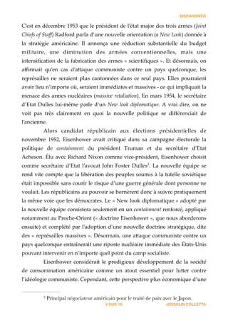 EISENHOWER
C’est  en  décembre  1953  que  le  président  de  l’état  major  des  trois  armes  (Joint  
Chiefs  of  Staﬀ)  Radford  parla  d’une  nouvelle  orientation  (a  New  Look)  donnée  à  
la   stratégie   américaine.   Il   annonça   une   réduction   substantielle   du   budget  
militaire,   une   diminution   des   armées   conventionnelles,   mais   une  
intensiﬁcation  de  la  fabrication  des  armes  «  scientiﬁques  ».  Et  désormais,  on  
aﬃrmait   qu’en   cas   d’a_aque   communiste   contre   un   pays   quelconque,   les  
représailles  ne  seraient  plus  cantonnées  dans  ce  seul  pays.  Elles  pourraient  
avoir  lieu  n’importe  où,  seraient  immédiates  et  massives  -­‐‑  ce  qui  impliquait  la  
menace  des  armes  nucléaires  (massive  retaliation).  En  mars  1954,  le  secrétaire  
d’Etat  Dulles  lui-­‐‑même  parle  d’un  New  look  diplomatique.  A  vrai  dire,  on  ne  
voit   pas   très   clairement   en   quoi   la   nouvelle   politique   se   diﬀérenciait   de  
l’ancienne.  
Alors   candidat   républicain   aux   élections   présidentielles   de  
novembre   1952,   Eisenhower   avait   critiqué   dans   sa   campagne   électorale   la  
politique   de   containment   du   président   Truman   et   du   secrétaire   d’Etat  
Acheson.  Élu  avec  Richard  Nixon  comme  vice-­‐‑président,  Eisenhower  choisit  
comme  secrétaire  d’Etat  l’avocat  John  Foster  Dulles .  La  nouvelle  équipe  se  3
rend  vite  compte  que  la  libération  des  peuples  soumis  à  la  tutelle  soviétique  
était  impossible  sans  courir  le  risque  d’une  guerre  générale  dont  personne  ne  
voulait.  Les  républicains  au  pouvoir  se  bornèrent  donc  à  suivre  pratiquement  
la  même  voie  que  les  démocrates.  Le  «  New  look  diplomatique  »  adopté  par  
la  nouvelle  équipe  consistera  seulement  en  un  containment  renforcé,  appliqué  
notamment  au  Proche-­‐‑Orient  («  doctrine  Eisenhower  »,  que  nous  aborderons  
ensuite)  et  complété  par  l’adoption  d’une  nouvelle  doctrine  stratégique,  dite  
des  «  représailles  massives  ».  Désormais,  une  a_aque  communiste  contre  un  
pays  quelconque  entraînerait  une  riposte  nucléaire  immédiate  des  États-­‐‑Unis  
pouvant  intervenir  en  n’importe  quel  point  du  camp  socialiste.  
Eisenhower   considérait   le   prodigieux   développement   de   la   société  
de   consommation   américaine   comme   un   atout   essentiel   pour   lu_er   contre  
l’idéologie  communiste.  Cependant,  ce_e  perspective  plus  économique  d’une  
JOSSELIN COLLETTASUR5 19
Principal négociateur américain pour le traité de paix avec le Japon.3
 