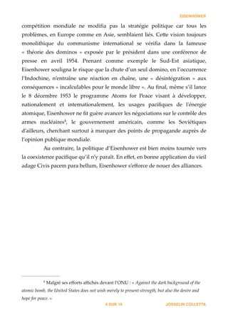 EISENHOWER
compétition   mondiale   ne   modiﬁa   pas   la   stratégie   politique   car   tous   les  
problèmes,  en  Europe  comme  en  Asie,  semblaient  liés.  Ce_e  vision  toujours  
monolithique   du   communisme   international   se   vériﬁa   dans   la   fameuse  
«   théorie   des   dominos   »   exposée   par   le   président   dans   une   conférence   de  
presse   en   avril   1954.   Prenant   comme   exemple   le   Sud-­‐‑Est   asiatique,  
Eisenhower  souligna  le  risque  que  la  chute  d’un  seul  domino,  en  l’occurrence  
l’Indochine,   n’entraîne   une   réaction   en   chaîne,   une   «   désintégration   »   aux  
conséquences  «  incalculables  pour  le  monde  libre  ».  Au  ﬁnal,  même  s’il  lance  
le   8   décembre   1953   le   programme   Atoms   for   Peace   visant   à   développer,  
nationalement   et   internationalement,   les   usages   paciﬁques   de   l'ʹénergie  
atomique,  Eisenhower  ne  ﬁt  guère  avancer  les  négociations  sur  le  contrôle  des  
armes   nucléaires ,   le   gouvernement   américain,   comme   les   Soviétiques  4
d’ailleurs,  cherchant  surtout  à  marquer  des  points  de  propagande  auprès  de  
l’opinion  publique  mondiale.  
Au  contraire,  la  politique  d’Eisenhower  est  bien  moins  tournée  vers  
la  coexistence  paciﬁque  qu’il  n’y  paraît.  En  eﬀet,  en  bonne  application  du  vieil  
adage  Civis  pacem  para  bellum,  Eisenhower  s’eﬀorce  de  nouer  des  alliances. 
JOSSELIN COLLETTASUR6 19
  Malgré  ses  eﬀorts  aﬃchés  devant  l’ONU  :  «  Against  the  dark  background  of  the  4
atomic  bomb,  the  United  States  does  not  wish  merely  to  present  strength,  but  also  the  desire  and  
hope  for  peace.  »
 