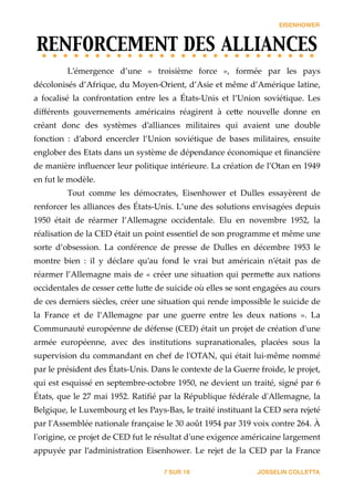 EISENHOWER
RENFORCEMENT DES ALLIANCES	

L’émergence   d’une   «   troisième   force   »,   formée   par   les   pays  
décolonisés  d’Afrique,  du  Moyen-­‐‑Orient,  d’Asie  et  même  d’Amérique  latine,  
a   focalisé   la   confrontation   entre   les   a   États-­‐‑Unis   et   l’Union   soviétique.   Les  
diﬀérents   gouvernements   américains   réagirent   à   ce_e   nouvelle   donne   en  
créant   donc   des   systèmes   d’alliances   militaires   qui   avaient   une   double  
fonction   :   d’abord   encercler   l’Union   soviétique   de   bases   militaires,   ensuite  
englober  des  Etats  dans  un  système  de  dépendance  économique  et  ﬁnancière  
de  manière  inﬂuencer  leur  politique  intérieure.  La  création  de  l’Otan  en  1949  
en  fut  le  modèle.  
Tout   comme   les   démocrates,   Eisenhower   et   Dulles   essayèrent   de  
renforcer  les  alliances  des  États-­‐‑Unis.  L’une  des  solutions  envisagées  depuis  
1950   était   de   réarmer   l’Allemagne   occidentale.   Elu   en   novembre   1952,   la  
réalisation  de  la  CED  était  un  point  essentiel  de  son  programme  et  même  une  
sorte   d’obsession.   La   conférence   de   presse   de   Dulles   en   décembre   1953   le  
montre   bien   :   il   y   déclare   qu’au   fond   le   vrai   but   américain   n’était   pas   de  
réarmer  l’Allemagne  mais  de  «  créer  une  situation  qui  perme_e  aux  nations  
occidentales  de  cesser  ce_e  lu_e  de  suicide  où  elles  se  sont  engagées  au  cours  
de  ces  derniers  siècles,  créer  une  situation  qui  rende  impossible  le  suicide  de  
la   France   et   de   l’Allemagne   par   une   guerre   entre   les   deux   nations   ».   La  
Communauté  européenne  de  défense  (CED)  était  un  projet  de  création  d'ʹune  
armée   européenne,   avec   des   institutions   supranationales,   placées   sous   la  
supervision  du  commandant  en  chef  de  l'ʹOTAN,  qui  était  lui-­‐‑même  nommé  
par  le  président  des  États-­‐‑Unis.  Dans  le  contexte  de  la  Guerre  froide,  le  projet,  
qui  est  esquissé  en  septembre-­‐‑octobre  1950,  ne  devient  un  traité,  signé  par  6  
États,  que  le  27  mai  1952.  Ratiﬁé  par  la  République  fédérale  d'ʹAllemagne,  la  
Belgique,  le  Luxembourg  et  les  Pays-­‐‑Bas,  le  traité  instituant  la  CED  sera  rejeté  
par  l'ʹAssemblée  nationale  française  le  30  août  1954  par  319  voix  contre  264.  À  
l'ʹorigine,  ce  projet  de  CED  fut  le  résultat  d'ʹune  exigence  américaine  largement  
appuyée   par   l’administration   Eisenhower.   Le   rejet   de   la   CED   par   la   France  
JOSSELIN COLLETTASUR7 19
 