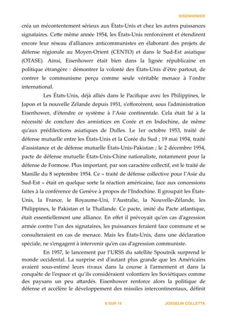 EISENHOWER
créa  un  mécontentement  sérieux  aux  États-­‐‑Unis  et  chez  les  autres  puissances  
signataires.  Ce_e  même  année  1954,  les  États-­‐‑Unis  renforcèrent  et  étendirent  
encore   leur   réseau   d’alliances   anticommunistes   en   élaborant   des   projets   de  
défense   régionale   au   Moyen-­‐‑Orient   (CENTO)   et   dans   le   Sud-­‐‑Est   asiatique  
(OTASE).   Ainsi,   Eisenhower   était   bien   dans   la   lignée   républicaine   en  
politique  étrangère  :  démontrer  la  volonté  des  États-­‐‑Unis  d’être  partout,  de  
contrer   le   communisme   perçu   comme   seule   véritable   menace   à   l’ordre  
international.  
Les  États-­‐‑Unis,  déjà  alliés  dans  le  Paciﬁque  avec  les  Philippines,  le  
Japon  et  la  nouvelle  Zélande  depuis  1951,  s’eﬀorcèrent,  sous  l’administration  
Eisenhower,   d’étendre   ce   système   à   l’Asie   continentale.   Cela   était   lié   à   la  
nécessité   de   conclure   des   armistices   en   Corée   et   en   Indochine,   de   même  
qu’aux   prédilections   asiatiques   de   Dulles.   Le   1er   octobre   1953,   traité   de  
défense  mutuelle  entre  les  États-­‐‑Unis  et  la  Corée  du  Sud  ;  19  mai  1954,  traité  
d’assistance  et  de  défense  mutuelle  États-­‐‑Unis-­‐‑Pakistan  ;  le  2  décembre  1954,  
pacte  de  défense  mutuelle  États-­‐‑Unis-­‐‑Chine  nationaliste,  notamment  pour  la  
défense  de  Formose.  Plus  important,  par  son  caractère  collectif,  est  le  traité  de  
Manille  du  8  septembre  1954.  Ce  «  traité  de  défense  collective  pour  l’Asie  du  
Sud-­‐‑Est  »  était  en  quelque  sorte  la  réaction  américaine,  face  aux  concessions  
faites  à  la  conférence  de  Genève  à  propos  de  l’Indochine.  Il  groupait  les  États-­‐‑
Unis,   la   France,   le   Royaume-­‐‑Uni,   l’Australie,   la   Nouvelle-­‐‑Zélande,   les  
Philippines,  le  Pakistan  et  la  Thaïlande.  Ce  pacte,  imité  du  Pacte  atlantique,  
était  essentiellement  une  alliance.  En  eﬀet  il  prévoyait  qu’en  cas  d’agression  
armée  contre  l’un  des  signataires,  les  puissances  feraient  face  commune  et  se  
consulteraient   en   cas   de   menace.   Mais   les   États-­‐‑Unis,   dans   une   déclaration  
spéciale,  ne  s’engagent  à  intervenir  qu’en  cas  d’agression  communiste.  
En  1957,  le  lancement  par  l’URSS  du  satellite  Spoutnik  surprend  le  
monde   occidental.   La   surprise   est   d’autant   plus   grande   que   les   Américains  
avaient   sous-­‐‑estimé   leurs   rivaux   dans   la   course   à   l’armement   et   dans   la  
conquête  de  l’espace  et  qu’ils  considéraient  volontiers  les  Soviétiques  comme  
des   paysans   un   peu   a_ardés.   Eisenhower   renforce   alors   la   politique   de  
défense  et  accélère  le  développement  des  missiles  intercontinentaux,  déﬁnit  
JOSSELIN COLLETTASUR8 19
 