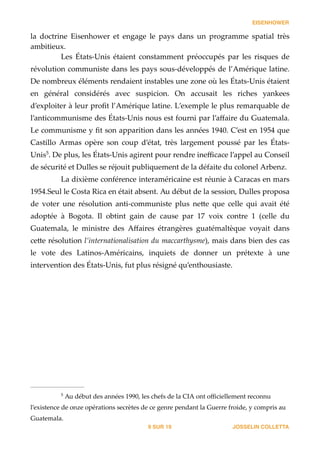 EISENHOWER
la   doctrine   Eisenhower   et   engage   le   pays   dans   un   programme   spatial   très  
ambitieux.  
Les   États-­‐‑Unis   étaient   constamment   préoccupés   par   les   risques   de  
révolution  communiste  dans  les  pays  sous-­‐‑développés  de  l’Amérique  latine.  
De  nombreux  éléments  rendaient  instables  une  zone  où  les  États-­‐‑Unis  étaient  
en   général   considérés   avec   suspicion.   On   accusait   les   riches   yankees  
d’exploiter  à  leur  proﬁt  l’Amérique  latine.  L’exemple  le  plus  remarquable  de  
l’anticommunisme  des  États-­‐‑Unis  nous  est  fourni  par  l’aﬀaire  du  Guatemala.  
Le  communisme  y  ﬁt  son  apparition  dans  les  années  1940.  C’est  en  1954  que  
Castillo   Armas   opère   son   coup   d’état,   très   largement   poussé   par   les   États-­‐‑
Unis .  De  plus,  les  États-­‐‑Unis  agirent  pour  rendre  ineﬃcace  l’appel  au  Conseil  5
de  sécurité  et  Dulles  se  réjouit  publiquement  de  la  défaite  du  colonel  Arbenz.  
La  dixième  conférence  interaméricaine  est  réunie  à  Caracas  en  mars  
1954.Seul  le  Costa  Rica  en  était  absent.  Au  début  de  la  session,  Dulles  proposa  
de   voter   une   résolution   anti-­‐‑communiste   plus   ne_e   que   celle   qui   avait   été  
adoptée   à   Bogota.   Il   obtint   gain   de   cause   par   17   voix   contre   1   (celle   du  
Guatemala,   le   ministre   des   Aﬀaires   étrangères   guatémaltèque   voyait   dans  
ce_e  résolution  l’internationalisation  du  maccarthysme),  mais  dans  bien  des  cas  
le   vote   des   Latinos-­‐‑Américains,   inquiets   de   donner   un   prétexte   à   une  
intervention  des  États-­‐‑Unis,  fut  plus  résigné  qu’enthousiaste.  
!
JOSSELIN COLLETTASUR9 19
  Au  début  des  années  1990,  les  chefs  de  la  CIA  ont  oﬃciellement  reconnu  5
l’existence  de  onze  opérations  secrètes  de  ce  genre  pendant  la  Guerre  froide,  y  compris  au  
Guatemala.
 