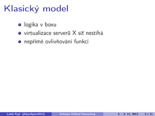 Klasický model
logika v boxu
virtualizace serverů X síť nestíhá
nepřímé ovlivňování funkcí

Lukáš Rypl (jOpenSpace2013)

Software Deﬁned Networking

2. - 3. 11. 2013

2 / 11

 