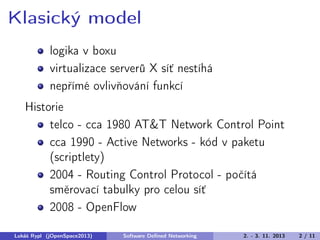 Klasický model
logika v boxu
virtualizace serverů X síť nestíhá
nepřímé ovlivňování funkcí
Historie
telco - cca 1980 AT&T Network Control Point
cca 1990 - Active Networks - kód v paketu
(scriptlety)
2004 - Routing Control Protocol - počítá
směrovací tabulky pro celou síť
2008 - OpenFlow
Lukáš Rypl (jOpenSpace2013)

Software Deﬁned Networking

2. - 3. 11. 2013

2 / 11

 
