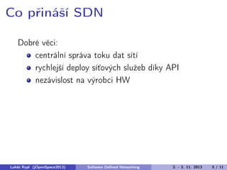 Co přináší SDN
Dobré věci:
centrální správa toku dat sítí
rychlejší deploy síťových služeb díky API
nezávislost na výrobci HW

Lukáš Rypl (jOpenSpace2013)

Software Deﬁned Networking

2. - 3. 11. 2013

5 / 11

 
