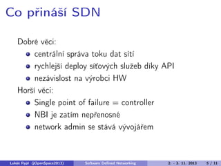 Co přináší SDN
Dobré věci:
centrální správa toku dat sítí
rychlejší deploy síťových služeb díky API
nezávislost na výrobci HW
Horší věci:
Single point of failure = controller
NBI je zatím nepřenosné
network admin se stává vývojářem

Lukáš Rypl (jOpenSpace2013)

Software Deﬁned Networking

2. - 3. 11. 2013

5 / 11

 