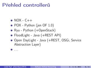 Přehled controllerů
NOX - C++
POX - Python (jen OF 1.0)
Ryu - Python (+OpenStack)
FloodLight - Java (+REST API)
Open DayLight - Java (+REST, OSGi, Service
Abstraction Layer)
...

Lukáš Rypl (jOpenSpace2013)

Software Deﬁned Networking

2. - 3. 11. 2013

6 / 11

 