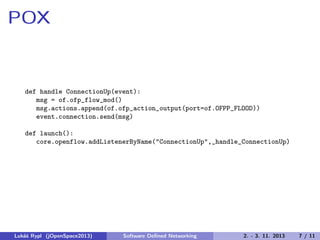 POX

def handle ConnectionUp(event):
msg = of.ofp_flow_mod()
msg.actions.append(of.ofp_action_output(port=of.OFPP_FLOOD))
event.connection.send(msg)
def launch():
core.openflow.addListenerByName("ConnectionUp",_handle_ConnectionUp)

Lukáš Rypl (jOpenSpace2013)

Software Deﬁned Networking

2. - 3. 11. 2013

7 / 11

 