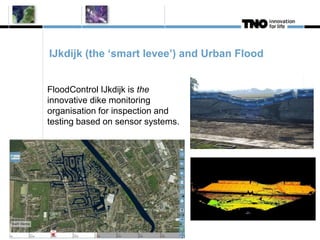 IJkdijk (the ‘smart levee’) and Urban Flood 
FloodControl IJkdijk is the 
innovative dike monitoring 
organisation for inspection and 
testing based on sensor systems. 
 