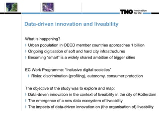 Data-driven innovation and liveability 
What is happening? 
Urban population in OECD member countries approaches 1 billion 
Ongoing digitisation of soft and hard city infrastructures 
Becoming “smart” is a widely shared ambition of bigger cities 
EC Work Programme: “Inclusive digital societies” 
Risks: discrimination (profiling), autonomy, consumer protection 
The objective of the study was to explore and map: 
Data-driven innovation in the context of liveability in the city of Rotterdam 
The emergence of a new data ecosystem of liveability 
The impacts of data-driven innovation on (the organisation of) liveability 
 