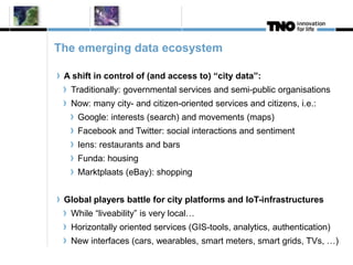 The emerging data ecosystem 
A shift in control of (and access to) “city data”: 
Traditionally: governmental services and semi-public organisations 
Now: many city- and citizen-oriented services and citizens, i.e.: 
Google: interests (search) and movements (maps) 
Facebook and Twitter: social interactions and sentiment 
Iens: restaurants and bars 
Funda: housing 
Marktplaats (eBay): shopping 
Global players battle for city platforms and IoT-infrastructures 
While “liveability” is very local… 
Horizontally oriented services (GIS-tools, analytics, authentication) 
New interfaces (cars, wearables, smart meters, smart grids, TVs, …) 
 