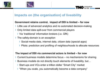 Impacts on (the organisation) of liveability 
Government retains control, impact of DDI is limited – for now 
Little use of advanced analytics and no automated decision-making 
Only limited data spill-over from commercial players 
Via ‘traditional’ information brokers (i.e. GfK) 
The safety-domain is an exception 
Social media data, internet data, citizen data (special apps) 
Pilots: prediction and profiling of neighbourhoods to allocate resources 
The impact of DDI via commercial actors is limited – for now 
Current business models determine focus – no mechanisms for sharing 
Business models do not directly touch elements of liveability, but… 
Start-ups and VCs enter a trillion dollar “Smart City” market 
“When you scale, you automatically become a data company” 
 