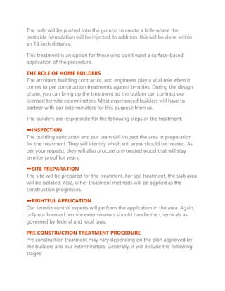 The pole will be pushed into the ground to create a hole where the
pesticide formulation will be injected. In addition, this will be done within
an 18-inch distance.
This treatment is an option for those who don’t want a surface-based
application of the procedure.
THE ROLE OF HOME BUILDERS
The architect, building contractor, and engineers play a vital role when it
comes to pre construction treatments against termites. During the design
phase, you can bring up the treatment so the builder can contract our
licensed termite exterminators. Most experienced builders will have to
partner with our exterminators for this purpose from us.
The builders are responsible for the following steps of the treatment:
➡INSPECTION
The building contractor and our team will inspect the area in preparation
for the treatment. They will identify which soil areas should be treated. As
per your request, they will also procure pre-treated wood that will stay
termite-proof for years.
➡SITE PREPARATION
The site will be prepared for the treatment. For soil treatment, the slab area
will be isolated. Also, other treatment methods will be applied as the
construction progresses.
➡RIGHTFUL APPLICATION
Our termite control experts will perform the application in the area. Again,
only our licensed termite exterminators should handle the chemicals as
governed by federal and local laws.
PRE CONSTRUCTION TREATMENT PROCEDURE
Pre construction treatment may vary depending on the plan approved by
the builders and our exterminators. Generally, it will include the following
stages:
 