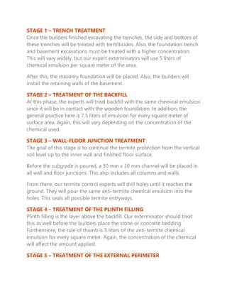 STAGE 1 – TRENCH TREATMENT
Once the builders finished excavating the trenches, the side and bottom of
these trenches will be treated with termiticides. Also, the foundation trench
and basement excavations must be treated with a higher concentration.
This will vary widely, but our expert exterminators will use 5 liters of
chemical emulsion per square meter of the area.
After this, the masonry foundation will be placed. Also, the builders will
install the retaining walls of the basement.
STAGE 2 – TREATMENT OF THE BACKFILL
At this phase, the experts will treat backfill with the same chemical emulsion
since it will be in contact with the wooden foundation. In addition, the
general practice here is 7.5 liters of emulsion for every square meter of
surface area. Again, this will vary depending on the concentration of the
chemical used.
STAGE 3 – WALL-FLOOR JUNCTION TREATMENT
The goal of this stage is to continue the termite protection from the vertical
soil level up to the inner wall and finished floor surface.
Before the subgrade is poured, a 30 mm x 30 mm channel will be placed in
all wall and floor junctions. This also includes all columns and walls.
From there, our termite control experts will drill holes until it reaches the
ground. They will pour the same anti-termite chemical emulsion into the
holes. This seals all possible termite entryways.
STAGE 4 – TREATMENT OF THE PLINTH FILLING
Plinth filling is the layer above the backfill. Our exterminator should treat
this as well before the builders place the stone or concrete bedding.
Furthermore, the rule of thumb is 5 liters of the anti-termite chemical
emulsion for every square meter. Again, the concentration of the chemical
will affect the amount applied.
STAGE 5 – TREATMENT OF THE EXTERNAL PERIMETER
 