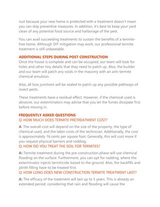 Just because your new home is protected with a treatment doesn’t mean
you can skip preventive measures. In addition, it’s best to keep your yard
clean of any potential food source and harborage of the pest.
You can avail succeeding treatments to sustain the benefits of a termite-
free home. Although DIY mitigation may work, our professional termite
treatment is still unbeatable.
ADDITIONAL STEPS DURING POST CONSTRUCTION
Once the house is complete and can be occupied, our team will look for
holes and other tiny details that they need to patch up. Also, the builder
and our team will patch any voids in the masonry with an anti-termite
chemical emulsion.
Also, all lose junctions will be sealed to patch up any possible pathways of
insect pests.
These treatments have a residual effect. However, if the chemical used is
abrasive, our exterminators may advise that you let the fumes dissipate first
before moving in.
FREQUENTLY ASKED QUESTIONS
Q: HOW MUCH DOES TERMITE PRETREATMENT COST?
A: The overall cost will depend on the size of the property, the type of
chemical used, and the labor costs of the technician. Additionally, the cost
is approximately 16 cents per square foot. Generally, this will cost more if
you request physical barriers and rodding.
Q: HOW DO YOU TREAT THE SOIL FOR TERMITES?
A: Termite treatment during the pre-construction phase will use chemical
flooding on the surface. Furthermore, you can opt for rodding, where the
exterminator injects termiticide-based to the ground. Also, the backfills and
plinth filling have to be treated first.
Q: HOW LONG DOES NEW CONSTRUCTION TERMITE TREATMENT LAST?
A: The efficacy of the treatment will last up to 5 years. This is already an
extended period, considering that rain and flooding will cause the
 
