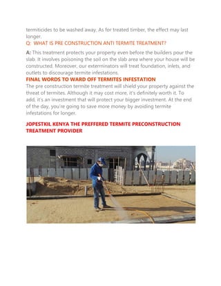 termiticides to be washed away. As for treated timber, the effect may last
longer.
Q: WHAT IS PRE CONSTRUCTION ANTI TERMITE TREATMENT?
A: This treatment protects your property even before the builders pour the
slab. It involves poisoning the soil on the slab area where your house will be
constructed. Moreover, our exterminators will treat foundation, inlets, and
outlets to discourage termite infestations.
FINAL WORDS TO WARD OFF TERMITES INFESTATION
The pre construction termite treatment will shield your property against the
threat of termites. Although it may cost more, it’s definitely worth it. To
add, it’s an investment that will protect your bigger investment. At the end
of the day, you’re going to save more money by avoiding termite
infestations for longer.
JOPESTKIL KENYA THE PREFFERED TERMITE PRECONSTRUCTION
TREATMENT PROVIDER
 