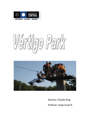 Alumno: Claudio King Profesor: Jorge Israel R. Visión:   Aspirar a ser la mejor empresa en el rubro de la entretención extrema, destacando la calidad humana de quienes trabajan para nosotros  y la infraestructura de más alto nivel en chile y  Sudamérica   Misión:   tratar de entregar un servicio de calidad que llene las expectativas de nuestros clientes otorgándole una experiencia inolvidable y satisfactoria Objetivo:   Prestar un servicio de entretención alternativo en donde nuestros clientes logren experimentar emociones intensas  y ser un lugar el cual salga de la rutina diaria del chileno común Análisis de mercado F.O.D.A. Fortalezas:   Contamos con el mejor personal experto en este tipo de juegos extremos además de contar con equipos de más alta calidad en el mercado y estar inserto en una industria la cual no está cubierta completamente su demanda Oportunidades:   Conocer un nuevo mundo de emociones extremas las cuales no todos los días esta la posibilidad de experimentar a un bajo precio y en un agradable lugar al aire libre y con muchas áreas verdes Debilidades:   la ubicación y el acceso puede ser una debilidad ya que estamos ubicados en la cercanía de los cerros de Santiago y el clima a veces no acompaña y afecta bastante ya que permanentemente estamos al aire libre  Amenazas:   Que se masificara la idea y se produzca mucha competencia Nuestro servicio Canopy:   En plena pre cordillera, en Santiago, disfruta del mejor canopy, a través de la copa de los  árboles y en un recorrido de 1.600  metros de longitud en 12 estaciones. Swing:   Imagínate estar suspendido de un par de cables de acero erguido y boca abajo a mas de 30 metros de altura en un arnés tipo alas-delta, para luego pasar a experimentar el Swing; un columpio gigante que te permitirá ver el valle de Santiago desde un lugar privilegiado y del que repentinamente y luego de una escalofriante caída libre sobrevueles elrecorrido del Swing a gran velocidad pasando a 2 metros del suelo Paintball:   Ayuda a tu equipo a ganar la misión conquistando el territorio enemigo Vértigo park cuenta con una impresionante cancha de paintball, enmarcada en la montaña y con grandes bellezas naturales alrededor.  Rodelbahn:  una pista de trineo en seco Socios Esta empresa esta constituida por 2 socios de los cuales uno hizo el aporte de capital y el otro aporto con el capital de trabajo, además de 10 funcionarios que se encargan de supervisar el servicio de las personas y del mantenimiento de los equipos Financiamiento de la empresa La empresa se va a financiar con un crédito bancario a largo plazo el cual será cancelado en cómodas cuotas semanales Publicidad y posicionamiento Toda la información necesaria para informarse de los precios y horarios se encuentra en nuestra página Web Introducción Vértigo Park es un complejo de juegos extremos en donde podrás vivir la adrenalina al máximo y poder disfrutar con los amigos y la familia y liberar tensiones acumuladas. Nuestro complejo cuenta con un Canopo de 10 estaciones y un recorrido de 1000  metros, un rodelbahn (una pista de trineo en seco), un swing (especie de péndulo que hace volar a la gente desde 30  metros) y el ya famoso paintball 